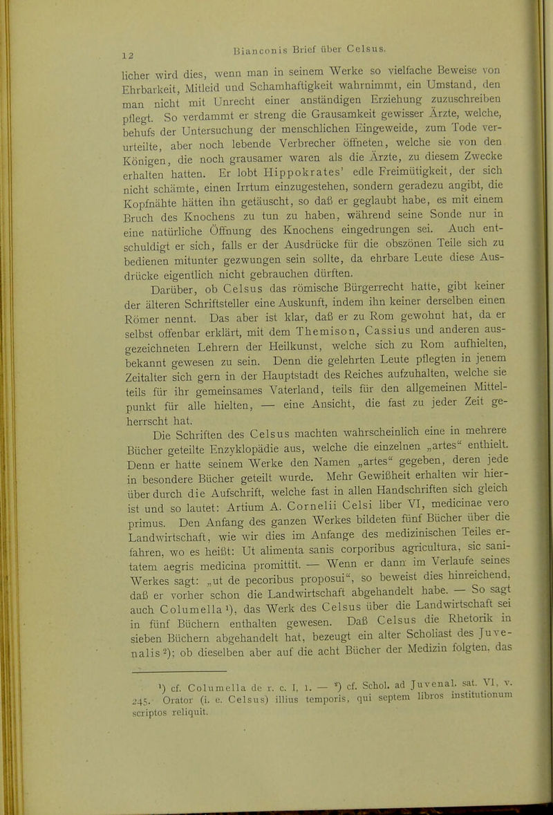 licher wird dies, wenn man in seinem Werke so vielfache Beweise von Ehrbarkeit, Mitleid und Schamhaftigkeit wahrnimmt, ein Umstand, den man nicht mit Unrecht einer anständigen Erziehung zuzuschreiben pflegt. So verdammt er streng die Grausamkeit gewisser Ärzte, welche, behufs der Untersuchung der menschlichen Eingeweide, zum Tode ver- urteilte, aber noch lebende Verbrecher öffneten, welche sie von den Königen, die noch grausamer waren als die Ärzte, zu diesem Zwecke erhalten'hatten. Er lobt Hippokrates' edle Freimütigkeit, der sich nicht schämte, einen Irrtum einzugestehen, sondern geradezu angibt, die Kopfnähte hätten ihn getäuscht, so daß er geglaubt habe, es mit einem Bruch des Knochens zu tun zu haben, während seine Sonde nur in eine natürliche Öffnung des Knochens eingedrungen sei. Auch ent- schuldigt er sich, falls er der Ausdrücke für die obszönen Teile sich zu bedienen mitunter gezwungen sein sollte, da ehrbare Leute diese Aus- drücke eigentlich nicht gebrauchen dürften. Darüber, ob Celsus das römische Bürgerrecht hatte, gibt keiner der älteren Schriftsteller eine Auskunft, indem ihn keiner derselben einen Römer nennt. Das aber ist klar, daß er zu Rom gewohnt hat, da er selbst offenbar erklärt, mit dem Themison, Cassius und anderen aus- gezeichneten Lehrern der Heilkunst, welche sich zu Rom aufhielten, bekannt gewesen zu sein. Denn die gelehrten Leute pflegten in jenem Zeitalter sich gern in der Hauptstadt des Reiches aufzuhalten, welche sie teils für ihr gemeinsames Vaterland, teüs für den allgemeinen Mittel- punkt für alle hielten, — eine Ansicht, die fast zu jeder Zeit ge- herrscht hat. Die Schriften des Celsus machten wahrscheinlich eine in mehrere Bücher geteilte Enzyklopädie aus, welche die einzelnen „artes enthielt. Denn er hatte seinem Werke den Namen „artes gegeben, deren jede in besondere Bücher geteilt wurde. Mehr Gewißheit erhalten wir hier- über durch die Aufschrift, welche fast in allen Handschriften sich gleich ist und so lautet: Artium A. Cornelii Celsi Uber VI, medicmae vero primus. Den Anfang des ganzen Werkes bildeten fünf Bücher über die Landwirtschaft, wie wir dies im Anfange des medizinischen Teiles er- fahren, wo es heißt: Ut alimenta sanis corporibus agiicultura, sie sam- tatem aegris medicina promittit. — Wenn er dann im Verlaufe seines Werkes sagt: „ut de pecoribus proposui, so beweist dies hinreichend, daß er vorher schon die Landwirtschaft abgehandelt habe. — So sagt auch Columellai), das Werk des Celsus über die Landwirtschaft sei in fünf Büchern enthalten gewesen. Daß Celsus die Rhetorik m sieben Büchern abgehandelt hat, bezeugt ein alter Scholiast des Juve- nalis2): ob dieselben aber auf die acht Bücher der Medizm folgten, das ') cf. Columella de r. c. I, 1. - cf. Schol. ad Juvenal. sat. VL v. 245. Oiator (i. e. Celsus) illius temporls, qui Septem libros mstitutionum scriptos reliquit.