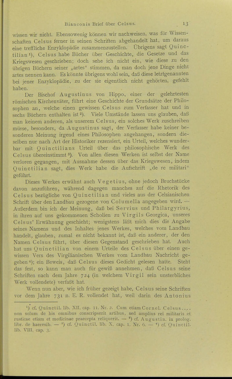 wissen wir nicht. Ebensowenig können wir nachweisen, was für Wissen- schaften Celsus ferner in seinen Schriften abgehandelt hat, um daraus eine treffliche Enzyklopädie zusammenzustellen. Übrigens sagt Quinc- tiliani), Celsus habe Bücher über Geschichte, die Gesetze und das Kriegswesen geschrieben; doch sehe ich nicht ein, wie diese zu den übrigen Büchern seiner „artes stimmen, da man doch jene Dinge nicht artes nennen kann. Es könnte übrigens wohl sein, daß diese letztgenannten bei jener Enzyklopädie, zu der sie eigentlich nicht gehörten, gefehlt haben. Der Bischof Augustinus von Hippo, einer der gelehrtesten römischen Kirchenväter, führt eine Geschichte der Grundsätze der Philo- sophen an, welche einen gewissen Celsus zum Verfasser hat und in sechs Büchern enthalten ist 2). Viele Umstände lassen uns glauben, daß man keinem anderen, als unserem Celsus, ein solches Werk zuschreiben müsse, besonders, da Augustinus sagt, der Verfasser habe keiner be- sonderen Meinung irgend eines Philosophen angehangen, sondern die- selben nur nach Art der Historiker rezensiert, ein Urteil, welches wunder- bar mit Ouinctilians Urteil über das philosophische Werk des Celsus übereinstimmt^). Von allen diesen Werken ist selbst der Name verloren gegangen, mit Ausnahme dessen über das Kriegswesen, indem Ouinctilian sagt, dies Werk habe die Aufschrift „de re militari geführt. Dieses Werkes erwähnt auch Vegetius, ohne jedoch Bruchstücke davon anzuführen, während dagegen manches auf die Rhetorik des Celsus bezügliche von Quinctilian und vieles aus der Celsianischen Schrift über denLandbau gezogene von Columella angegeben wird. — Außerdem bin ich der Meinung, daß bei Servius und Philargyrius, in ihren auf uns gekommenen Scholien zu Virgils Georgica, unseres Celsus' Erwähnung geschieht; wenigstens läßt mich dies die Angabe seines Namens und des Inhaltes jenes Werkes, welches vom Landbau handelt, glauben, zumal es nicht bekannt ist, daß ein anderer, der den Namen Celsus führt, über diesen Gegenstand geschrieben hat. Auch hat uns Ouinctilian von einem Urteile des Celsus über einen ge- wissen Vers des Virgilianischen Werkes vom Landbau Nachricht ge- geben-*); ein Beweis, daß Celsus dieses Gedicht gelesen hatte. Steht das fest, so kann man auch für gewiß annehmen, daß Celsus seine Schriften nach dem Jahre 724 (in welchem Virgil sein unsterbliches Werk vollendete) verfaßt hat. Wenn nun aber, wie ich früher gezeigt habe, Celsus seine Schriften vor dem Jahre 731 n. E. R. vollendet hat, weil darin des Antonius ') cf. Quinctil. lib. XII, cap. u. Nr. 2. Cum etiain Cornel. Celsus..... non solum de bis omnibus conscripserit artibus, sed amplius rei n^ilitaris et. rusticae etiam et medicinae praeccpta reliquerit. — *) cf. Augustin. in prolog-. libr. de haeresib. — '■') cf. Quinctil. lib. X. cap. 1. Nr. 6. — '') cf. Quinctil. lib. VIIT, cap. .3.