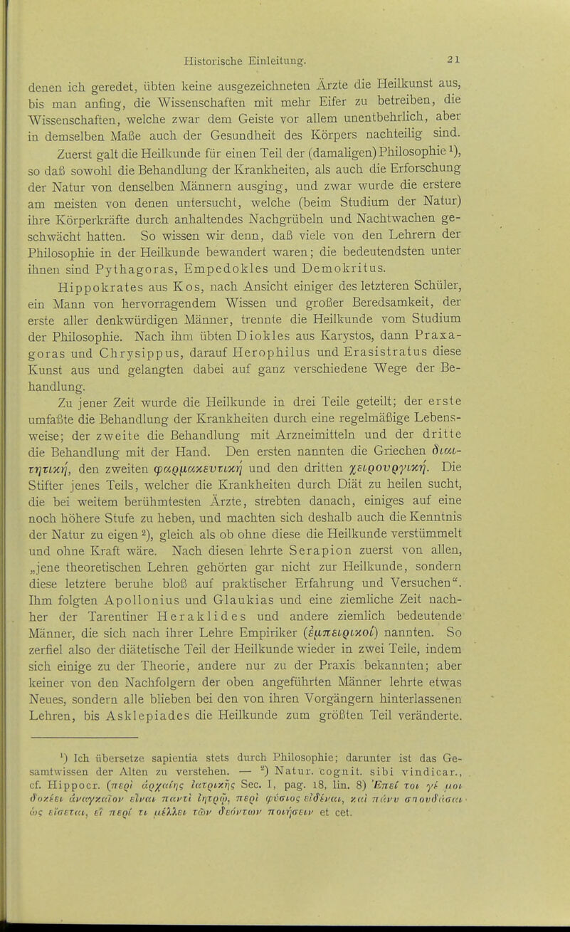 denen ich geredet, übten keine ausgezeichneten Ärzte die Heilkunst aus, bis man anfing, die Wissenschaften mit mehr Eifer zu betreiben, die Wissenschaften, welche zwar dem Geiste vor allem unentbehrlich, aber in demselben Maße auch der Gesundheit des Körpers nachteilig sind. Zuerst galt die Heilkunde für einen Teil der (damaligen) Philosophie i), so daß sowohl die Behandlung der Krankheiten, als auch die Erforschung der Natur von denselben Männern ausging, und zwar wurde die erstere am meisten von denen untersucht, welche (beim Studium der Natur) ihre Körperkräfte durch anhaltendes Nachgrübeln und Nachtwachen ge- schwächt hatten. So wissen wir denn, daß viele von den Lehrern der Philosophie in der Heilkunde bewandert waren; die bedeutendsten unter ihnen sind Pythagoras, Empedokles und Demokritus. Hippokrates aus Kos, nach Ansicht einiger des letzteren Schüler, ein Mann von hervorragendem Wissen und großer Beredsamkeit, der erste aller denkwürdigen Männer, trennte die Heilkunde vom Studium der Philosophie. Nach ihm übten Diokles aus Karystos, dann Praxa- goras und Chrysippus, darauf Herophilus und Erasistratus diese Kunst aus und gelangten dabei auf ganz verschiedene Wege der Be- handlung. Zu jener Zeit wurde die Heilkunde in drei Teile geteilt; der erste umfaßte die Behandlung der Krankheiten durch eine regelmäßige Lebens- weise; der zweite die Behandlung mit Arzneimitteln und der dritte die Behandlung mit der Hand. Den ersten nannten die Griechen ÖLat- T7]Ti,y.ri, den zweiten (paQ^axBVtL'uri und den dritten XHQOvgyi'nri. Die Stifter jenes Teils, welcher die Krankheiten durch Diät zu heilen sucht, die bei weitem berühmtesten Ärzte, strebten danach, einiges auf eine noch höhere Stufe zu heben, und machten sich deshalb auch die Kenntnis der Natur zu eigen 2), gleich als ob ohne diese die Heilkunde verstümmelt und ohne Kraft wäre. Nach diesen lehrte Serapion zuerst von allen, „jene theoretischen Lehren gehörten gar nicht zur Heilkunde, sondern diese letztere beruhe bloß auf praktischer Erfahrung und Versuchen. Ihm folgten Apollonius und Glaukias und eine ziemliche Zeit nach- her der Tarentiner Heraklides und andere ziemlich bedeutende Männer, die sich nach ihrer Lehre Empiriker {e^nELQixoi) nannten. So zerfiel also der diätetische Teil der Heilkunde wieder in zwei Teile, indem sich einige zu der Theorie, andere nur zu der Praxis bekannten; aber keiner von den Nachfolgern der oben angeführten Männer lehrte etwas Neues, sondern alle bHeben bei den von ihren Vorgängern hinterlassenen Lehren, bis Asklepiades die Heilkunde zum größten Teil veränderte. ') Ich übersetze sapientia stets durch Philosophie; darunter ist das Ge- samtvvissen der Alten zu verstehen. — ^) Natur, cognit. sibi vindicar., cf. Hippoer. (neQi dQ/«ü]g hczQixfj? See. I, pag. 18, lin. 8) 'EneC xoi, yi- ftoi, d'oxtEi dvayy.Kiof elvm ncemi IrjZQÖ), neQi (pvaiog el^ii'cci,, y.ai tiüvv (snovihiaai, üq n'iaEtai,, e'i tisqC zt /.i(X).ei, xuii' tfEöi'ZMu noirjaeu' et cet.