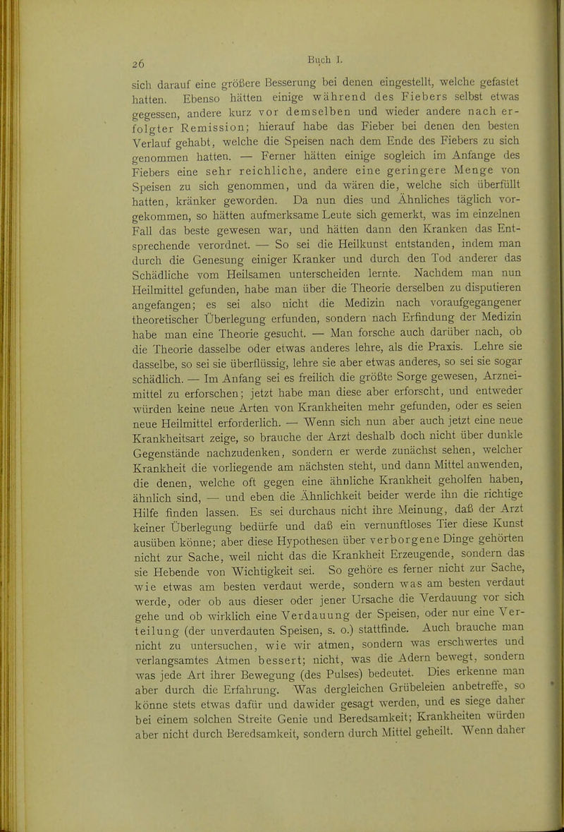 sich darauf eine größere Besserung bei denen eingestellt, welche gefastet hatten. Ebenso hätten einige während des Fiebers selbst etwas gegessen, andere kurz vor demselben und wieder andere nach er- folgter Remission; hierauf habe das Fieber bei denen den besten Verlauf gehabt, welche die Speisen nach dem Ende des Fiebers zu sich genommen hatten. — Ferner hätten einige sogleich im Anfange des Fiebers eine sehr reichliche, andere eine geringere Menge von Speisen zu sich genommen, und da wären die, welche sich überfüllt hatten, kränker geworden. Da nun dies und Ähnliches täglich vor- gekommen, so hätten aufmerksame Leute sich gemerkt, was im einzelnen Fall das beste gewesen war, und hätten dann den Kranken das Ent- sprechende verordnet. — So sei die Heilkunst entstanden, indem man durch die Genesung einiger Kranker und durch den Tod anderer das Schädliche vom Heilsamen unterscheiden lernte. Nachdem man nun Heilmittel gefunden, habe man über die Theorie derselben zu disputieren angefangen; es sei also nicht die Medizin nach voraufgegangener theoretischer Überlegung erfunden, sondern nach Erfindung der Medizin habe man eine Theorie gesucht. — Man forsche auch darüber nach, ob die Theorie dasselbe oder etwas anderes lehre, als die Praxis. Lehre sie dasselbe, so sei sie überflüssig, lehre sie aber etwas anderes, so sei sie sogar schädlich. — Im Anfang sei es freiHch die größte Sorge gewesen, Arznei- mittel zu erforschen; jetzt habe man diese aber erforscht, und entweder würden keine neue Arten von Krankheiten mehr gefunden, oder es seien neue Heilmittel erforderHch. — Wenn sich nun aber auch jetzt eine neue Krankheitsart zeige, so brauche der Arzt deshalb doch nicht über dunkle Gegenstände nachzudenken, sondern er werde zunächst sehen, welcher Krankheit die vorliegende am nächsten steht, und dann Mittel anwenden, die denen, welche oft gegen eine ähnliche Krankheit geholfen haben, ähnlich sind, — und eben die Ähnlichkeit beider werde ihn die richtige Hilfe finden lassen. Es sei durchaus nicht ihre Meinung, daß der Arzt keiner Überlegung bedürfe und daß ein vernunftloses Tier diese Kunst ausüben könne; aber diese Hypothesen über verborgene Dinge gehörten nicht zur Sache, weil nicht das die Krankheit Erzeugende, sondern das sie Hebende von Wichtigkeit sei. So gehöre es ferner nicht zur Sache, wie etwas am besten verdaut werde, sondern was am besten verdaut werde, oder ob aus dieser oder jener Ursache die Verdauung vor sich gehe und ob wirklich eine Verdauung der Speisen, oder nur eine Ver- teilung (der unverdauten Speisen, s. o.) stattfinde. Auch brauche man nicht zu untersuchen, wie wir atmen, sondern was erschwertes und verlangsamtes Atmen bessert; nicht, was die Adern bewegt, sondern was jede Art ihrer Bewegung (des Pulses) bedeutet. Dies erkenne man aber durch die Erfahrung. Was dergleichen Grübeleien anbetreffe, so könne stets etwas dafür und dawider gesagt werden, und es siege daher bei einem solchen Streite Genie und Beredsamkeit; Krankheiten würden aber nicht durch Beredsamkeit, sondern durch iMittel geheilt. Wenn daher