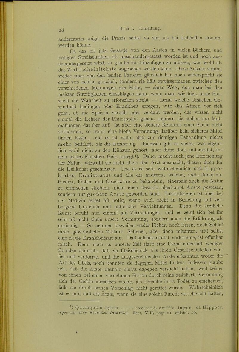 andererseits zeige die Praxis selbst so viel als bei Lebenden erkannt ■werden könne. Da das bis jetzt Gesagte von den Ärzten in vielen Büchern und heftigen Streitschriften oft auseinandergesetzt worden ist und noch aus- einandergesetzt wird, so glaube ich hinzufügen zu müssen, was wohl als das Wahrscheinlichste angesehen werden kann. Diese Ansicht stimmt weder einer von den beiden Parteien gänzlich bei, noch widerspricht sie einer von beiden gänzlich, sondern sie hält gewissermaßen zwischen den verschiedenen Meinungen die Mitte, — einen Weg, den man bei den meisten Streitigkeiten einschlagen kann, wenn man, wie hier, ohne Ehr- sucht die Wahrheit zu erforschen strebt. — Denn welche Ursachen Ge- sundheit bedingen oder Krankheit erregen, wie das Atmen vor sich geht, ob die Speisen verteilt oder verdaut werden, das wissen nicht einmal die Lehrer der Plülosophie genau, sondern sie stellen nur Mut- maßungen darüber auf. Ist aber eine sichere Kenntnis einer Sache nicht vorhanden, so kann eine bloße Vermutung darüber kein sicheres Mittel finden lassen, und es ist wahr, daß zur richtigen Behandlung nichts mehr beiträgt, als die Erfahrung. Indessen gibt es vieles, was eigent- lich wohl nicht zu den Künsten gehört, aber diese doch unterstützt, in- dem es des Künstlers Geist anregt i). Daher macht auch jene Erforschung der Natur, wiewohl sie nicht allein den Arzt ausmacht, diesen doch für die Heilkunst geschickter. Und es ist sehr wahrscheinlich, daß Hippo- krates, Erasistratus und alle die anderen, welche, nicht damit zu- frieden, Fieber und Geschwüre zu behandeln, einesteils auch die Natur zu erforschen strebten, nicht eben deshalb überhaupt Ärzte gewesen, sondern nur größere Ärzte geworden sind. Theoretisieren ist aber bei der Medizin selbst oft nötig, wenn auch nicht in Beziehung auf ver- borgene Ursachen und natürliche Verrichtungen. Denn die ärztliche Kunst beruht nun einmal auf Vermutungen, und es zeigt sich bei ihr sehr oft nicht allein unsere Vermutung, sondern auch die Erfahrung als unrichtig. — So nehmen bisweilen weder Fieber, noch Essen, noch Schlaf ihren gewöhnlichen Verlauf. Seltener, aber doch mitunter, tritt selbst eine neue Krankheitsart auf. Daß solches nicht vorkomme, ist ofifenbar falsch. Denn noch zu unserer Zeit starb eine Dame innerhalb weniger Stunden dadurch, daß ein Fleischstück aus ihren Geschlechtsteilen vor- fiel und verdorrte, und die ausgezeichnetsten Ärzte erkannten weder die Art des Übels, noch konnten sie dagegen Mittel finden. Indessen glaube ich, daß die Ärzte deshalb nichts dagegen versucht haben, weil keiner von ihnen bei einer vornehmen Person durch seine geäußerte Vermutung sich der Gefahr aussetzen wollte, als Ursache ihres Todes zu erscheinen, falls sie durch seinen Vorschlag nicht gerettet würde. Wahrscheinlich ist es mir, daß die Ärzte, wenn sie eine solche Furcht verscheucht hätten. Quamquam igitur excilaiid. artific. ingen. cf. Hippoer. TiQog zbif vlbv ©eaanXby hTnaioXri. Sect. VIII, pag. 21, epistol. 20. *