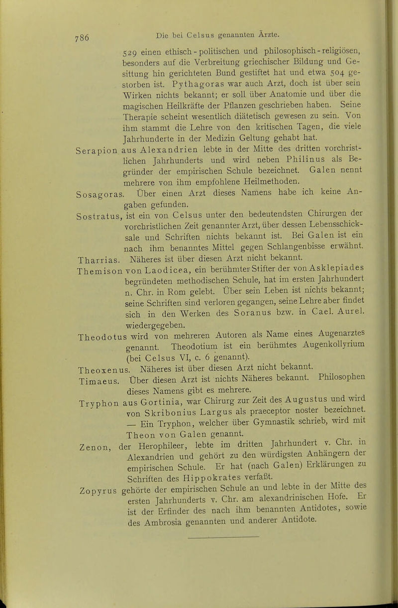 529 einen ethisch - politischen und philosophisch - religiösen, besonders auf die Verbreitung griechischer Bildung und Ge- sittung hin gerichteten Bund gestiftet hat und etwa 504 ge- storben ist. Pythagoras war auch Arzt, doch ist über sein Wirken nichts bekannt; er soll über Anatomie und über die magischen Heilkräfte der Pflanzen geschrieben haben. Seine Therapie scheint wesentlich diätetisch gewesen zu sein. Von ihm stammt die Lehre von den kritischen Tagen, die viele Jahrhunderte in der Medizin Geltung gehabt hat. Serapion aus Alexandrien lebte in der Mitte des dritten vorchrist- lichen Jahrhunderts und wird neben Philinus als Be- gründer der empirischen Schule bezeichnet. Galen nennt mehrere von ihm empfohlene Heilmethoden. So sagoras. Über einen Arzt dieses Namens habe ich keine An- gaben gefunden. Sostratus, ist ein von Celsus unter den bedeutendsten Chirurgen der vorchristlichen Zeit genannter Arzt, über dessen Lebensschick- sale und Schriften nichts bekannt ist. Bei Galen ist ein nach ihm benanntes Mittel gegen Schlangenbisse erwähnt. Tharrias. Näheres ist über diesen Arzt nicht bekannt. Themison von Laodicea, ein berühmter Stifter der von Asklepiades begründeten methodischen Schule, hat im ersten Jahrhundert n. Chr. in Rom gelebt. Über sein Leben ist nichts bekannt; seine Schriften sind verloren gegangen, seine Lehre aber findet sich in den Werken des Soranus bzw. in Cael. Aurel, wiedergegeben. Theodotus wird von mehreren Autoren als Name eines Augenarztes genannt. Theodotium ist ein berühmtes AugenkoUyrium (bei Celsus VI, c. 6 genannt). Theoxenus. Näheres ist über diesen Arzt nicht bekannt. Timaeus. Über diesen Arzt ist nichts Näheres bekannt. Philosophen dieses Namens gibt es mehrere. Tryphon aus Gortinia, war Chirurg zur Zeit des Augustus und wird von Skribonius Largus als praeceptor noster bezeichnet. — Ein Tryphon, welcher über Gymnastik schrieb, wird mit Theon von Galen genannt. Zenon, der Herophileer, lebte im dritten Jahrhundert v. Chi, in Alexandrien und gehört zu den würdigsten Anhängern der empirischen Schule. Er hat (nach Galen) Erklärungen zu Schriften des Hippokrates verfaßt. Zopyrus gehörte der empirischen Schule an und lebte in der Mitte des ersten Jahrhunderts v. Chr. am alexandrimschen Hofe. Er ist der Erfinder des nach ihm benannten Antidotes, sowie des Ambrosia genannten und anderer Antidote.