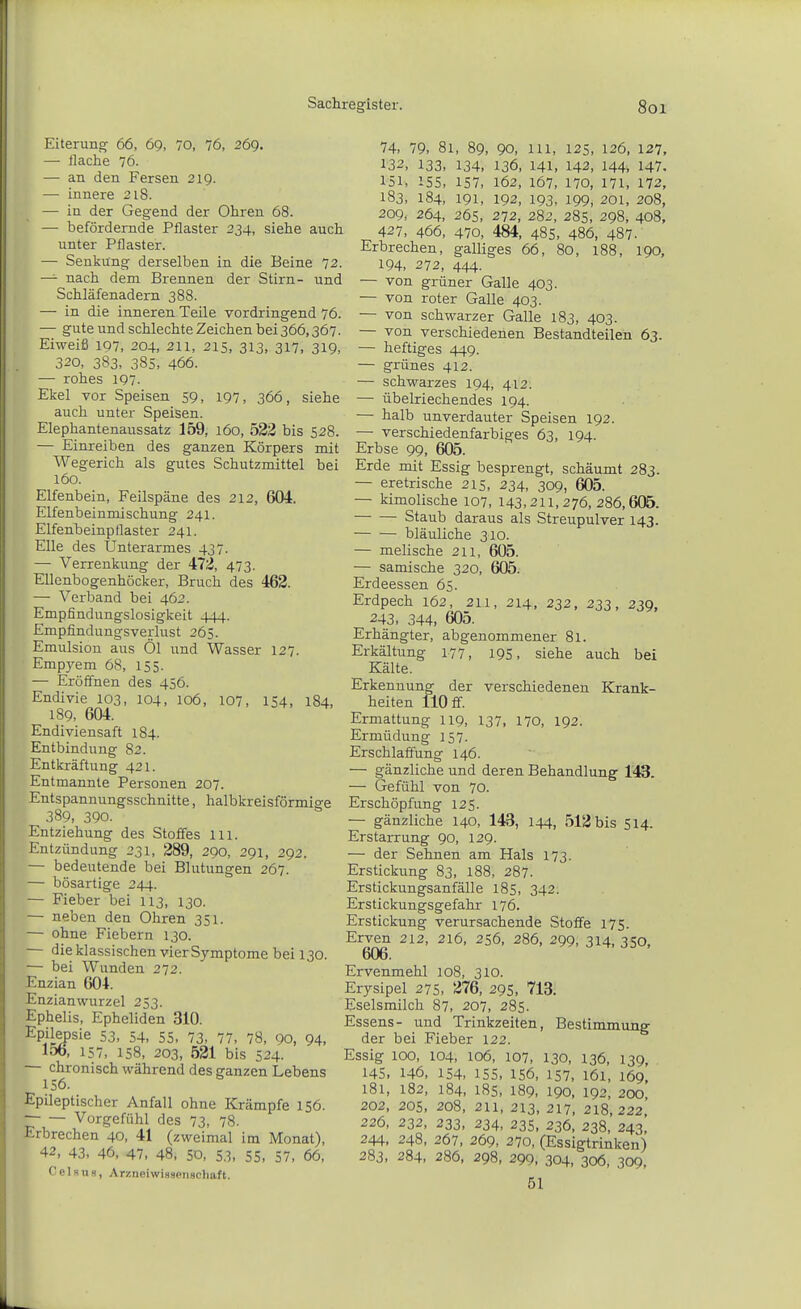 Eiterung 66, 69, 70, 76, 269. — flache 76. — an den Fersen 219. — innere 218. — in der Gegend der Ohren 68. — befördernde Pflaster 234, siehe auch unter Pflaster. — Senkung derselben in die Beine 72. — nach dem Brennen der Stirn- und Schläfenadern 388. — in die inneren Teile vordringend 76. — gute und schlechte Zeichen bei 366,367. Eiweiß 107, 204, 211, 215, 313, 317, 319, 320, 383, 38s, 466. — rohes 197. Ekel vor Speisen 59, 197, 366, siehe auch unter Speisen. Elephantenaussatz 159, 160, 533 bis 528. — Einreiben des ganzen Körpers mit Wegerich als gutes Schutzmittel bei 160. Elfenbein, Feilspäne des 212, 604. Elfenbeinmischung 241. Elfenbeinptlaster 241. Elle des Unterarmes 437. — Verrenkung der 473, 473. Ellenbogenhöcker, Bruch des 462. — Verband bei 462. Empfindungslosigkeit 444. Empfindungsverlust 265. Emulsion aus Öl und Wasser 127. Empyem 68, 155. — Eröffnen des 456. Endivie 103, 104, 106, 107, 154, 184, 189, 604. Endiviensaft 184. Entbindung 82. Entkräftung 421. Entmannte Personen 207. Entspannungsschnitte, halbkreisförmige 389, 390. Entziehung des Stoffes Iii. Entzündung 231, 289, 290, 291, 292. — bedeutende bei Blutungen 267. — bösartige 244. — Fieber bei 113, 130. — neben den Ohren 351. — ohne Fiebern 130. — die klassischen vier Symptome bei 130. — bei Wunden 272. Enzian 604. Enzian Wurzel 253. Ephelis, Epheliden 310. Epilepsie 53, 54, 55, 73, 77, 78, 90, 94, 156, 157, 158, 203, 521 bis 524. — chronisch während des ganzen Lebens 156. Epileptischer Anfall ohne Krämpfe 156. Vorgefühl des 73, 78. Erbrechen 40, 41 (zweimal im Monat), 42, 43. 46, 47, 48, 5D, 53, 55, 57, 66, Celsus, Arzneiwisseimcliaft. 74, 79, 81, 89, 90, III, 125, 126, 127, 132, 133, 134, 136, 141, 142, l44i 147, 151, 155, 157, 162, 167, 170, 171, 172, 183, 184, 191, 192, 193, 199, 201, 208, 209, 264, 265, 272, 282, 285, 298, 408, 427, 466, 470, 484, 485, 486, 487. Erbrechen, galliges 66, 80, 188, 190, 194, 272, 444. — von grüner Galle 403. — von roter Galle 403. — von schwarzer Galle 183, 403. — von verschiedenen Bestandteilen 63. — heftiges 449. — grünes 412. — schwarzes 194, 412. — übelriechendes 194. — halb unverdauter Speisen 192. — verschiedenfarbiges 63, 194. Erbse 99, 605. Erde mit Essig besprengt, schäumt 283. — eretrische 215, 234, 309, 605. — kimolische 107, 143,211,276,286,605. Staub daraus als Streupulver 143. bläuliche 310. — melische 211, 605. — samische 320, 605. Erdeessen 65. Erdpech 162, 211, 214, 232, 233, 239, 243, 344, 605. Erhängter, abgenommener 81. Erkältung 177, 195, siehe auch bei Kälte. Erkennung der verschiedenen Krank- heiten 110 ff. Ermattung 119, 137, 170, 192. Ermüdung 157. Erschlaffung 146. — gänzliche und deren Behandlung 143. — Gefühl von 70. Erschöpfung 125. — gänzliche 140, 143, 144, 513 bis 514. Erstarrung 90, 129. — der Sehnen am Hals 173. Erstickung 83, 188, 287. Erstickungsanfälle 185, 342. Erstickungsgefahr 176. Erstickung verursachende Stoffe 175. Erven 212, 216, 256, 286, 299, 314, 350, 606. Ervenmehl 108, 310. Erysipel 275, 376, 295, 713. Eselsmilch 87, 207, 285. Essens- und Trinkzeiten, Bestimmung der bei Fieber 122. Essig 100, 104, 106, 107, 130, 136, 139, 145, 146, 154, 155, 156, 157, 161, 169, 181, 182, 184, 185, 189, 190, 192, 200, 202, 205, 208, 211, 213, 217, 218,222' 226, 232, 233, 234, 235, 236, 238, 243, 244, 248, 267, 269, 270, (Essigtrinken) 283, 284, 286, 298, 299, 304, 306, 309, 51