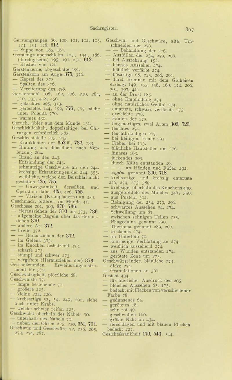 Gerstengraupen 89, 100, 101, 102, 103, 124, 154, 178, 612. — Suppe von l8s, 187. Gerstengraupenschleim 127, 144, 186, (durchgeseiht) 195, 197, 250, 612. ■— Klistier von 126. Gerstenkerne, abgeschälte 191. Gerstenkorn am Auge 375, 376. — Kapsel des 375- — Spalten des 376. — Vereiterung des 376. Gerstenmehl 108, 162, 206, 219, 284, 310, 333, 408, 456. — gekochtes 295, 313. — geröstetes 144, 192, 776, 777, siehe unter Polenta 776. — warmes 430. Geruch, übler aus dem Munde 131. Geschicklichkeit, doppelseitige, bei Chi- rurgen erforderlich 363. Geschlechtsteile 203, 245. — Krankheiten der 352 ff., 732, 733- — Blutung aus denselben nach Ver- letzung 264. — Brand an den 243. — Entzündung der 243. — schmutzige Geschwüre an den 244. — krebsige Erkrankungen der 244, 355. — weibliche, welche den Beischlaf nicht gestatten 425, 755. Unwegsamkeit derselben und Operation dabei 425, 426, 755. Varizen (Krampfadern) an 359. Geschmack, bitterer, im Munde 41. Geschosse 261, 369, 370, 736. — Herausziehen der 370 bis 373, 736. — allgemeine Regeln über das Heraus- ziehen 370. — andere Art 372. — breite 372. — — Herausziehen der 372. — im Gelenk 373. — im Knochen festsitzend 373. — scharfe 273. — stumpf und schwer 273. — vergiftete (Herausziehen der) 373. Geschoßwunden, Erweiterungsinstru- ment für 372. Geschwätzigkeit, plötzliche 68. Geschwülste 77. — lange bestehende 70. — größere 225. — kleine 224, 226. — krebsartige 53, 54, 249, 290, siehe auch unter Krebs. — welche schwer reifen 225. Geschwulst oberhalb des Nabels 70. — unterhalb des Nabels 70. — neben den Ohren 225, 230, 351, 731. Geschwür und Geschwüre 72, 256, 26s 273, 274, 287. Geschwür und Geschwüre, alte. Um- schneiden der 276. Behandlung der 276. — Ausfüllen der 254, 279, 296. — bei Auszehrung 152. — blasses Aussehen 274. — bläulich verfärbt 274. — bösartige 68, 225, 266, 291. — durch Brennen mit dem Glüheisen erzeugt 149, 155, 158, 169, 174, 206, 391, 397, 411. — an der Brust 185. — ohne Empfindung 274. — ohne natürliches Gefühl 274. — entartete, schwarz verfärbte 275. — erweichte 278. — Faulen der 275. — feigenartiges, zwei Arten 309, 720. — feuchtes 274. — feuchtbrandiges 277. — bei heiligem Feuer 291. — Fieber bei 113. — bläuliche Hautstellen um 276. — inneres 163. — juckendes 303. — durch Kälte entstanden 49. — — — an Händen und Füßen 292. — y.iiQi'oi^ genannt 300, 718. — krebsartige und krebsig entartete 226, 274, 275, 389- — krebsige, oberhalb des Knochens 440. — ausgebreitete des Mundes 346, 350. — aus Pusteln 302. — Reinigung der 254, 279, 296. — schwarzes Aussehen 54, 274. — Schwellung um 67. — zwischen sehnigen Teilen 255. — Phagedaina genannt 290. — Therioma genannt 289, 290. — trockenes 274. — im Unterleib 70. — knorpelige Verhärtung an 274. — weißlich aussehend 274. — aus Wunden entstanden 274. — gerötete Zone um 275. Geschwürsränder, bläuliche 274. — dicke 274- — Granulationen an 367. Gesicht 434. — fürchterlicher Ausdruck des 265. — bleiches Aussehen 65, 175. — bedeckt mit Flecken von verschiedener Farbe 78. — gedunsenes 65. — gerötetes 78. — sehr rot 49. — geschwollen 160. — größte Naht im 434. — zerschlagen und mit blauen Flecken bedeckt 227. Gesichtskrankheit 170, 543, 544.