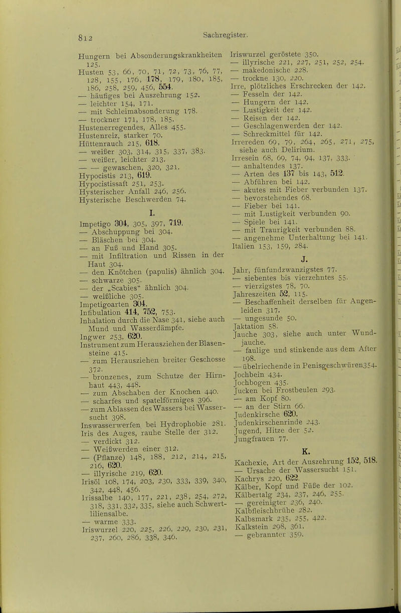 Hungern bei Absouderungskrankheiten Husten 53, 66, 70, 71, 72, 73. 76, Ii, 128, 155, 176, 178, 179, l8o, 185, 186, 258, 259, 456, 554. — häufiges bei Auszehrung 152. — leichter 154, Hl- — mit Schleimabsonderung 178. — trockner 171, 178, 185. Hustenerregendes, Alles 455- Hustenreiz, starker 70. Hüttenrauch 215, 618. — weißer 303, 314, 315, 337, 383- — weißer, leichter 213. • gewaschen, 320, 321. Hypocistis 213, 619. Hypocistissaft 251, 253- Hysterischer Anfall 246, 256. Hysterische Beschwerden 74- I. Impetigo 304, 305, 397, 719. — Abschuppung bei 304- — Bläschen bei 304. — an Fuß und Hand 305. — mit Infiltration und Rissen in der Haut 304. — den Knötchen (papulis) ähnlich 304. — schwarze 305. — der „Scabies ähnlich 304- — weißliche 305. Impetigoarten 3ü4. Infibulation 414, 752, 753- Inhalation durch die Nase 341, siehe auch Mund und Wasserdämpfe. Ingwer 253, 620. Instrument zum Herausziehen der Blasen- steine 415. — zum Herausziehen breiter Geschosse 372. — bronzenes, zum Schutze der Hirn- haut 443, 448. — zum Abschaben der Knochen 440. — scharfes und spateiförmiges 396. — zum Ablassen des Wassers bei Wasser- sucht 398. Inswasserwerfen bei Hydrophobie 281. Iris des Auges, rauhe Stelle der 312. — verdickt 312. — Weißwerden einer 312. — (Pflanze) 148, 188, 212, 214, 215, 216, 620. — illyrische 219, 620. Irisöl 108, 174, 203, 230, 333. 339, 340, 342, 448, 456. Irissalbe 140, 177. 221, 238, 254, 272, 318, 331, 332, 335. siehe auch Schwert- liliensalbe. — warme 333. Iriswurzel 220, 225, 226, 229, 230, 231, 237, 260, 286, 338, 346. Iriswurzel geröstete 350. — illyrische 221, 227, 251, 252, 254. — makedonische 228. — trockne 130, 220. Irre, plötzliches Erschrecken der 142. — Fesseln der 142. — Hungern der 142. — Lustigkeit der 142. •— Reisen der 142. — Geschlagenwerden der 142. — Schreckmittel für 142. Irrereden 69, 79, 264, 265, 271, 275. siehe auch Delirium. Irresein 68, 69, 74, 94, 137, 333- — anhaltendes 137. — Arten des 137 bis 143, 512. — Abführen bei 142. — akutes mit Fieber verbunden 137. — bevorstehendes 68. — Fieber bei 141. — mit Lustigkeit verbunden 90. — Spiele bei 141- — mit Traurigkeit verbunden 88. — angenehme Unterhaltung bei 141. Italien 153, 159, 284. J. Jahr, fünfundzwanzigstes 77- — siebentes bis vierzehntes 55- — vierzigstes 78, 70. Jahreszeiten 52, 115- — Beschaffenheit derselben für Augen- leiden 317. — ungesunde 50. Jaktation 58. Jauche 303, siehe auch unter Wund- jauche. — faulige und stinkende aus dem After 198. — übelriechende in Pemsgeschwüren354- Jochbein 434. Jochbogen 435. Jucken bei Frostbeulen 293. — am Kopf 80. — an der Stirn 66. Judenkirsche 620. Judenkirschenrinde 243. Jugend, Hitze der 5-'- Jungfrauen 77- K. Kachexie, Art der Auszehrung 152, 518. — Ursache der Wassersucht 151. Kachrys 220, 622. Kälber, Kopf und Füße der lOJ. Kälbertalg 234, 237, 246, 255- — gereinigter 236, 240. Kalbfleischbrühe 282. Kalbsmark 235, 255, 422. Kalkstein 298, 361. — gebrannter 359-