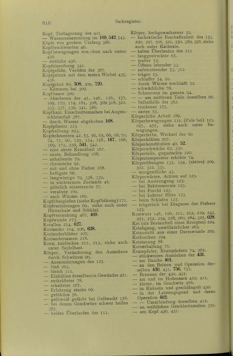 Kopf, Tieflagerung des 421. — Wasseransammlung im 169, 542, 543- Köpfe von großem Umfang 386. Kopfbeschwerden 46. Kopf bewegungen von oben nach unten 436. — seitliche 436. Kopfeinreibung 341. Kopfgefäße, Veröden der 387. Kopfgelenk mit dem ersten Wirbel 435, 436. Kopfgi-ind 80, 308, 309, 720. — Kämmen bei 309. Kopfhaare 309. — Abscheren der 45, 146, 156, 157, 169, 170, 174. 181, 308, 309 318, 322, 333, 337, 339. 34l> 386. Kopfhaut, Einschnittemachen bei Augen- schleimfluß 387- — durch Wasser abgehoben 168. Kopfpflaster 223. Kopfreibung 293. Kopfschmerzen 42, 53. S6, 65, 66, 68, 70, 74, 75, 96, 130. 154, 158. 167, 168, 169, 171, 256, 541, 542. — eine akute Krankheit i67- — akute, Behandlung 168. — anhaltende 79- — chronische 92. — mit und ohne Fieber 168. — heftigste 66. — langwierige 79. 338, 339- — in nüchternem Zustande 48. — plötzlich einsetzende 77- — veraltete i69- — nach Wärme 169. Kopfübergießen (siehe Kopfbähung) 171. Kopfverletzungen 69, siehe auch unter Hirnschale und Schädel. Kopfverrenkung 467, 469. Kopfwunde 273- Korallen 214, 627. Koriander 104, 106, 628. Korianderblätter 107. Koriandersamen 218. Korn, knidisches 212, 213, siehe auch unter Seidelbast. Körper, Veränderung des Aussehens durch Schwitzen 90. — Aussonderungen des 125. — blaß 263. — bleich III. — Einhüllen desselben in Gewänder 421. — entkräfteter 78. — erkalteter 167. — Erhitzung starke 69. — gefühllos 56. — gelbweiß gefärbt bei Gelbsucht 158. — bei denen Geschwüre schwer heilen 385. — heißes Uberlaufen des Iii. Körper, hochgewachsener 52. — kachektische Beschaffenheit des 153, 290, 297, 306, 321, 350, 389. 397, siehe auch unter Kachexie. — kaltes Überlaufen des Iii — langgestreckter 65- — matter 53. — Öffnen lebender 33- — saftstrotzender 53. 312. — träger 53. — schlaffer 54, 91. — durch Wärme erschlafft 52. — schwächliche 76. — Schmerzen im ganzen 94. am mittleren Teile desselben 96. — Selbsthilfe des 362. — trockener 175- — zarter 53- Körperliche Arbeit 189. Körperbewegungen Iii, (Puls bei) 123, 195, 455. siehe auch unter Be- wegungen. Körperfarbe, Wechsel der 60 Körperhöhlen 297. Körperkonstitulion 40, 52. Körperschwäche 62, 330. Körperteile, gequetschte 220. Körpertemperatur erhöhte 74- Kör perÜbungen 133, 134, (aktive) 209, 302, 322, 331- — morgendliche 43. Körperwärme, Achten auf 123. — bei Anstrengung 123. — bei Bekümmernis 123. — bei Furcht 123. — bei äußerer Hitze 123. — beim Schlafen 123. — trügerisch bei Diagnose des Fiebers 123. Kostwurz 148, 196, 211, 212, 219, 245. 251, 252, 254, 258, 260, 2H4, 325, b2S. Kot (als Bestandteil eines Rezeptes) 224. Kotabgang, unwillkürlicher 265. Kotaustritt aus einer Darmwunde 265. Kotbrechen 194- Kotstauung 88. Kot verbal tung 75. Krampfader, Krampfadern 74. 261. — stückweises Ausziehen der 431. — am Bauche 401. — an den Beinen und Operation der- selben 430, 431. '''se, 757. — Brennen der 430, 431- — am und im Hodensack 410, 411- — kleine, im Geschwür 276. — in Knäueln und geschlängelt 430. in der Leistengegend und deren Operation 412. Unterbindung derselben 412. — an weiblichen Geschlechtsteilen 359- — am Kopf 430, 431-