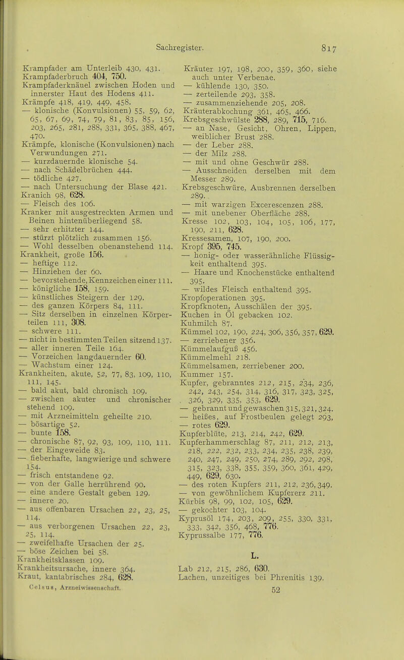 Krampfader am Unterleib 430, 431. Krampfaderbruch 404, 750. Krampfaderknäuel zwischen Hoden und innerster Haut des Hodens 411. Krämpfe 418, 419, 449, 458. — klonische (Konvulsionen) 55, 59, 62, 65, 67, 69, 74, 79, 81, 83, 85, 156, 203, 265, 281, 288, 331, 365, 388, 467. 470. Krämpfe, klonische (Konvulsionen) nach Verwundungen 271. — kurzdauernde klonische 54. — nach Schädelbrüchen 444. — tödliche 427. — nach Untersuchung der Blase 421. Kianich 98, 628. — Fleisch des 106. Kranker mit ausgestreckten Armen und Beinen hintenüberliegend 58. — sehr erhitzter 144. — stürzt plötzlich zusammen 156. — Wohl desselben obenanstehend 114. Krankheit, große 156. — heftige 112. — Hinziehen der 60. — bevorstehende, Kennzeichen einer Iii. — königliche 158, 159. — künstliches Steigern der 129. — des ganzen Körpers 84, Iii. —■ Sitz derselben in einzelnen Körper- teilen 111, 308. — schwere ill. — nicht in bestimmten Teilen sitzend 137. — aller inneren Teile 164. — Vorzeichen langdauernder 60. — Wachstum einer 124. Krankheiten, akute, 52, 77, 83, 109, lio, 111, 14s. — bald akut, bald chronisch 109. — zwischen akuter und chronischer stehend 109. — mit Arzneimitteln geheilte 210. — bösartige 52. — bunte 158. — chronische 87, 92, 93, 109, lio, 111. — der Eingeweide 83. — fieberhafte, langwierige und schwere 154- — frisch entstandene 92. — von der Galle herrührend 90. — eine andere Gestalt geben 129. — innere 20. — aus offenbaren Ursachen 22, 23, 25, 114. — aus verborgenen Ursachen 22, 23, 25, 114. — zweifelhafte Ursachen der 25. — böse Zeichen bei 58. Krankheitsklassen 109. Krankheitsursache, innere 364. Kraut, kantabrisches 284, 628. (JcIbus, ArzneiwiBBeiisohaft. Kräuter 197, 198, 200, 359. 36o, siehe auch unter Verbenae. — kühlende 130, 350. — zerteilende 293, 358. — zusammenziehende 205, 208. Kräuterabkochung 361, 465, 466. Krebsgeschwülste 288, 289, 715, 7l6. — an Nase, Gesicht, Ohren, Lippen, weiblicher Brust 288. — der Leber 288. — der Milz 288. — mit und ohne Geschwür 288. — Ausschneiden derselben mit dem Messer 289. Krebsgeschwüre, Ausbrennen derselben 289.. — mit warzigen Excerescenzen 288. — mit unebener Oberfläche 288. Kresse 102, 103, 104, 105, 106, 177, 190, 211, 628. Kressesamen, 107, 190, 200. Kropf 395, 745. — honig- oder wasserähnliche Flüssig- keit enthaltend 395. — Haare und Knochenstücke enthaltend 395. — wildes Fleisch enthaltend 395. Kropfoperationen 395. Kropfknoten, Ausschälen der 395. Kuchen in Öl gebacken 102. Kuhmilch 87. Kümmel 102, 190, 224, 306, 356, 357, 629. — zerriebener 356. Kümmelaufguß 456. Kümmelmehl 218. Kümmelsamen, zerriebener 200. Kummer 157. Kupfer, gebranntes 212, 215, 234, 236, 242, 343, 254, 314, 316, 317, 323, 325, . 326, 329, 335, 353, 629. — gebrannt und gewaschen 315,321,324. — heißes, auf Frostbeulen gelegt 293, — rotes 629. Kupferblüte, 213, 214, 242, 629. Kupferhammerschlag 87, 211, 212, 213, 218, 222, 232, 233, 234, 235, 238, 339, 240, 247, 249, 250, 274, 289, 292, 298, 315, 323, 338, 355, 359, 360, 361, 429, 449, 629, 630. — des roten Kupfers 211, 212, 236,349. — von gewöhnlichem Kupfererz 211. Kürbis 98, 99, 102, 105, 629. — gekochter 103, 104. Kyprusöl 174, 203, 209, 255, 330, 331, 333, 342, 356, 468, 776. Kyprussalbe 177, 776. L. Lab 212, 215, 286, 630. Lachen, unzeitiges bei Phrenitis 139. 52