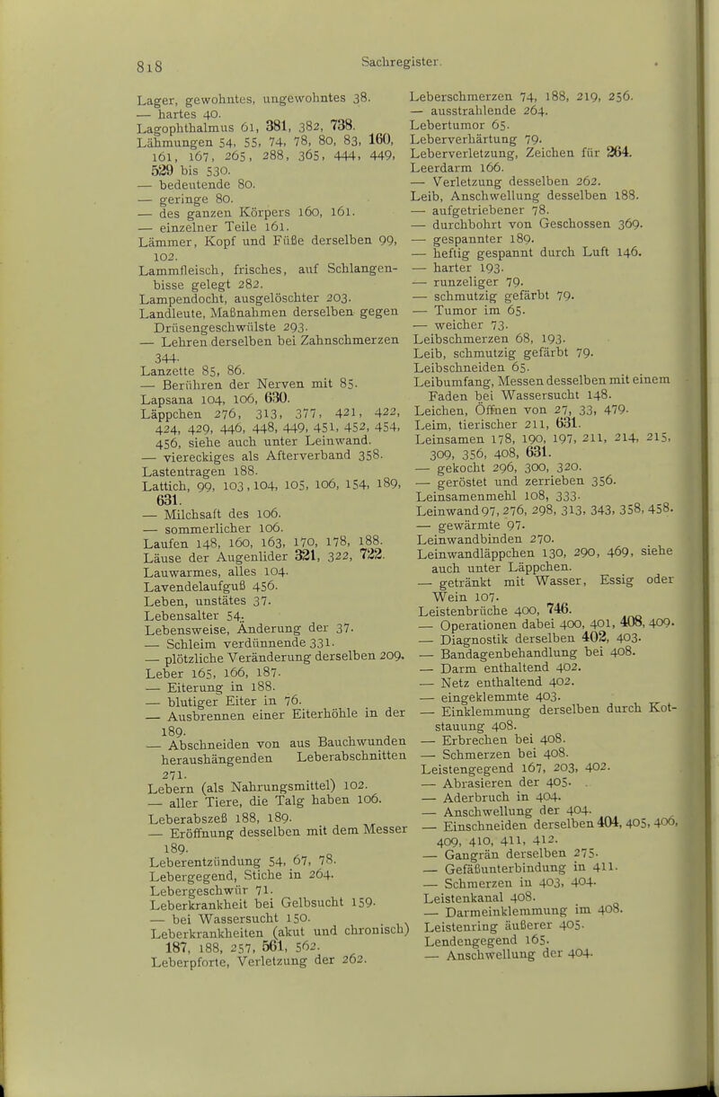 Lager, gewohntes, ungewohntes 38. — hartes 40- Lagophthalmus 61, 381, 382, 738. Lähmungen 54, 55, 74, 78, 80, 83, 160, 161, 167, 265, 288, 365, 444, 449, 529 bis 530. — bedeutende 80. — geringe 80. — des ganzen Körpers 160, 161. — einzelner Teile 161. Lämmer, Kopf und Füße derselben 99, 102. Lammfleisch, frisches, auf Schlangen- bisse gelegt 282. Lampendocht, ausgelöschter 203. Landleute, Maßnahmen derselben gegen Drüsengeschwülste 293. — Lehren derselben bei Zahnschmerzen 344. Lanzette 85, 86. — Berühren der Nerven mit 8S- Lapsana 104, 106, 630. Läppchen 276, 313, 377, 421, 422, 424, 429, 446, 448, 449, 451, 452, 454, 456, siehe auch unter Leinwand. — viereckiges als Afterverband 358. Lastentragen l88. Lattich, 99, 103,104, lOS, 106, 154, 189, 631. — Milchsaft des 106. — sommerlicher 106. Laufen 148, 160, 163, 170, 178, 188. Läuse der Augenlider 321, 322, 722. Lauwarmes, alles 104. Lavendelaufguß 456. Leben, unstätes 37. Lebensalter 54.-. Lebensweise, Änderung der 37- — Schleim verdünnende 331. — plötzliche Veränderung derselben 209. Leber 165, 166, 187. — Eiterung in 188. — blutiger Eiter in 76. Ausbrennen einer Eiterhöhle in der 189. — Abschneiden von aus Bauchwunden heraushängenden Leberabschnitten Lebern (als Nahrungsmittel) 102. — aller Tiere, die Talg haben 106. Leberabszeß 188, 189. Eröffnung desselben mit dem Messer 189- Leberentzündung 54, 67, 78. Lebergegend, Stiche in 264. Lebergeschwür 71- Leberkrankheit bei Gelbsucht 159- — bei Wassersucht 150. Leberkrankheiten (akut und chronisch) 187, 188, 257. 561, 562. Leberpforte, Verletzung der 262. Leberschmerzen 74, 188, 219, 256. — ausstrahlende 264. Lebertumor 65- Leberverhärtung 79. Leberverletzung, Zeichen für 264. Leerdarm 166. — Verletzung desselben 262. Leib, Anschwellung desselben l88. ■—• aufgetriebener 78. — durchbohrt von Geschossen 369. —• gespannter 189. — heftig gespannt durch Luft 146. — harter 193. — runzeliger 79- — schmutzig gefärbt 79- — Tumor im 65. — weicher 73- Leibschmerzen 68, 193- Leib, schmutzig gefärbt 79- Leibschneiden 65. Leibumfang, Messen desselben mit einem Faden bei Wassersucht 148. Leichen, Öffnen von 27, 33, 479- Leim, tierischer 211, 631. Leinsamen 178, 190, 197, 211, 214, 215, 309, 356, 408, 631. — gekocht 296, 300, 320. — geröstet und zerrieben 356. Leinsamenmehl 108, 333- Leinwand97, 276, 298, 313, 343, 358, 458. — gewärmte 97. Leinwandbinden 270. Leinwandläppchen 130, 290, 469, siehe auch unter Läppchen. — getränkt mit Wasser, Essig oder Wein 107. Leistenbrüche 400, 746. — Operationen dabei 400, 401, 408, 409. — Diagnostik derselben 402, 403- — Bandagenbehandlung bei 408. — Darm enthaltend 402. — Netz enthaltend 402. — eingeklemmte 403. — Einklemmung derselben durch Kot- stauung 408. — Erbrechen bei 408. — Schmerzen bei 408. Leistengegend 167, 203, 402. — Abrasieren der 405. — Aderbruch in 404. — Anschwellung der 404- — Einschneiden derselben 404,405,400, 409, 410, 411, 412. — Gangrän derselben 275. — Gefäßunterbindung in 411- — Schmerzen in 403, 404. Leistenkanal 408. — Darmeinklemmung im 408. Leistenring äußerer 405- Lendengegend 165. — Anschwellung der 404-