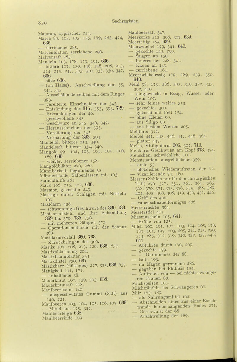 Majoran, kyprischer 214. Malve 89, 102, 105, 125, 179, 285, 424, 636. — zerriebene 285. Malvenblätter, zerriebene 296. Malvensaft 285. Mandeln 163, 178, 179, 191. 636. — bittere 107, 130, 148, 158, 208, 213, 214, 215. 247, 303. 310, 335, 336, 347, 636. — süße 636. — (im Halse), Anschwellung der 55, 344, 345- — Ausschälen derselben mit dem Finger 393. — vereiterte. Einschneiden der 345. — Entzündung der 345, 353, 393, 729. — Erkrankungen der 46. — geschwollene 345. — Geschwüre an 345, 346, 347. — Herausschneiden der 393- — Vei-eiterung der 345- — Verhärtung der 393, 394- Mandelöl, bitteres 213, 340. Mandelsaft, bitterer 334, 340. Mangold 99, 102, 103, 104, 105, 106, 189, 636. — weißer, zerriebener 158. Mangoldblätter 276, 286. Mannbarkeit, beginnende 55- Männerhände, Salbenlassen mit 163. Manualhilfe 261. Mark 166, 215, 422, 636. Marmor, gekochter 249. Massage durch Schlagen mit Nesseln 161. Mastdarm 43«. ^ ^ .. ^ ^^■^ — schwammige Geschwüre des doU, <oo. Mastdarmfisteln und ihre Behandlung 369 bis 370, 735, 736. — mit mehreren Gängen 370. — Operationsmethode mit der Schnur 369- Mastdarmvorfall 360, 733. — Zurückbringen des 360. Mastix 107, 208, 213, 226, 636, 637. Mastixabkochung 204. Mastixbaumblätter 354- Mastixdistel 230, 637. Mastixharz (flüssiges) 227,335.636,637. Mattigkeit in, 171. — anhaltende 38. Mauerkraut 107, 139, 305, 638. Mauerkrautsaft 208. Maulbeerbaum 140. — ausgeschwitztes Gummi (Saft) aus ^40. 221. ^ . roo Maulbeeren 103, 104, 105, 106, 107, bdy. — Mittel aus 175, 347- Maulbeerfeige 638. Maulbeerrinde 199- Maulbeersaft 347. Meerkorke 213, 306, 307, 639. Meerrettig 189, 639. Meerzwiebel 179, 341, 640. — gekochte 149, 299. — Saugen an 150. — Inneres der 228, 341- — Kauen an 149. — zerriebene 161. Meerzwiebelessig 179. 189, 239, 350, 640. Mehl 98, 173, 286, 295, 319, 322, 333, 392, 410. — eingeweicht in Essig, Wasser oder Wein 107. — sehr feines weißes 313. — gekochtes 300. — gekocht mit Fett 154- — ohne Kleien 99. — aus Siligo 99. — aus bestem Weizen 205. Mehlbrei 312. Meißel 441, 443, 446, 447, 448, 464- —■ platter 447- Melas, Vitiligoform 306, 307, 719. Melikeris-Geschwulst am Kopf 373, 374- Menschen, schwächliche 101. Menstruation, ausgebliebene 359. — erste 55- — plötzliches Wiederauftreten der 72. — vikariierende 74, 180. Messer (Zahlen nur für den chirurgischen Teil) 276, 327, 351, 361, 364, 365, 368, 370, 371, 375, 376, 379, 388, 389, 404, 405, 406, 408, 419, 430, 431, 446. — Griff des 406. — rabenschnabelförmiges 406. Messerrücken 364. Messerstiel 411. Miesmuscheln 105, 641. — Brühe von 125. Milch 100, 101, 102, 103, 104, 105, 178, 189, 191,' 197, 203, 205, 214, 215, 250, 274, 285, 312, 319, 320, 322, 337, 442, 641. — Abführen durch 176, 209. — gekochte 179- Geronnenes der 88. — kalte 193- — im Magen geronnene 286. — gegeben bei Phthisis 154- — Auftreten von — bei nichtschwange- ren Frauen 80. Milchspeisen 105- Milchträufeln bei Schwangeren 67. Milz 165, 189- — als Nahrungsmittel 102. — Abschneiden eines aus einer Bauch- wunde heraushängenden Endes 271- — Geschwulst der 68.