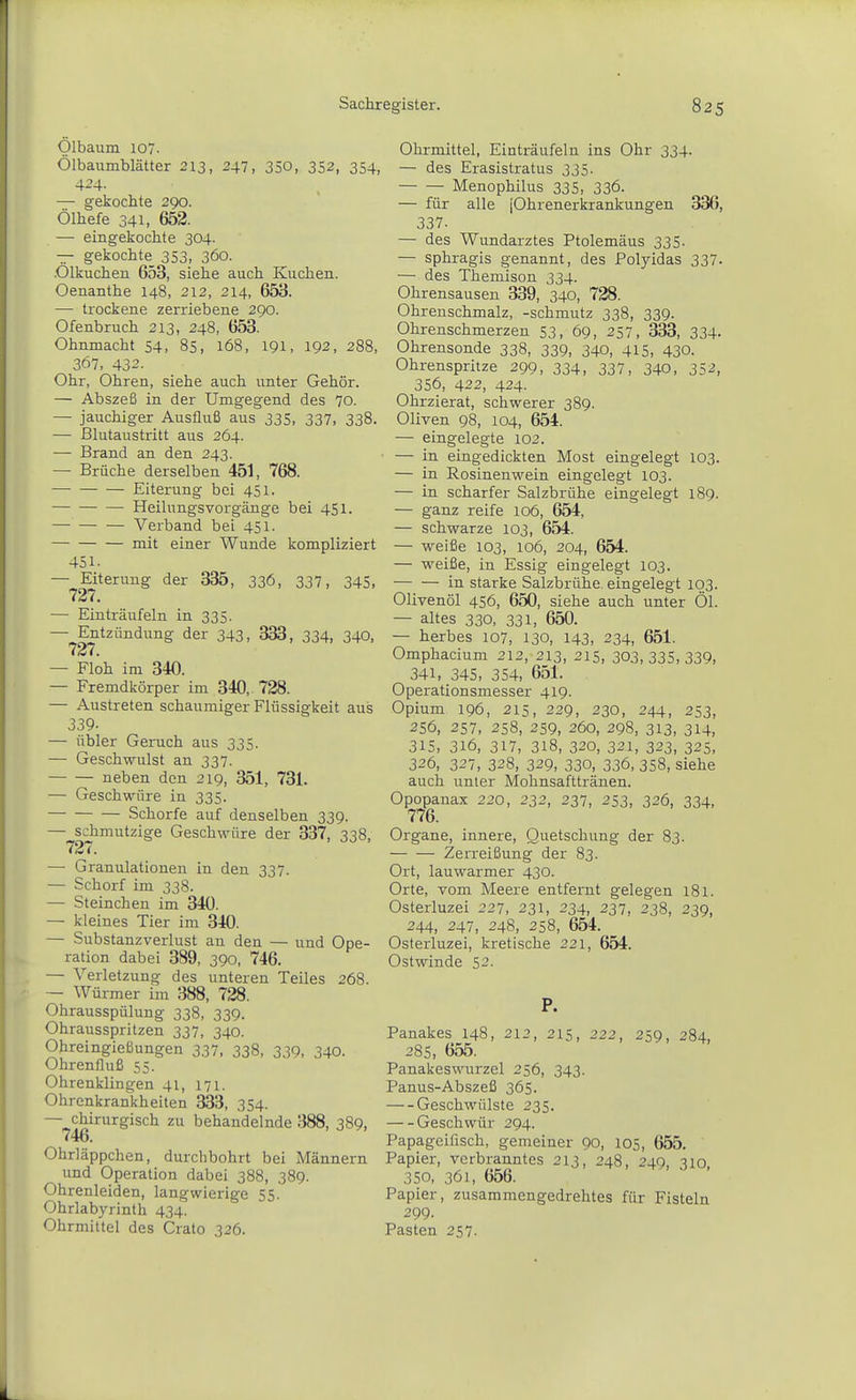 Ölbaum 107. Ölbaumblätter 213, 247, 350, 352, 354, 4-4- —■ gekochte 290. Ölhefe 341, 652. — eingekochte 304. — gekochte_ 353, 360. .Ölkuchen 653, siehe auch Kuchen. Oenanthe 148, 212, 214, 653. —• trockene zerriebene 290. Ofenbruch 213, 248, 653. Ohnmacht 54, 85, 168, 191, 192, 288, 367, 432. Ohr, Ohren, siehe auch unter Gehör. — Abszeß in der Umgegend des 70. — jauchiger Ausfluß aus 335, 337, 338. — ßlutaustritt aus 264. — Brand an den 243. — Brüche derselben 451, 768. Eiterung bei 451. ■ Heilungsvorgänge bei 451. Verband bei 451. — mit einer Wunde kompliziert 451. — Eiterung der 335, 336, 337, 345, 727. — Einträufeln in 335. — Entzündung der 343, 333, 334, 340, 727. — Floh im 340. — Fremdkörper im 340, 728. — Austreten schaumiger Flüssigkeit aus 339- — übler Geruch aus 335. — Geschwulst an 337. neben den 219, 351, 731. — Geschwüre in 335. Schorfe auf denselben 339. — schmutzige Geschwüre der 337, ^38 727. — Granulationen in den 337. — Schorf im 338. — Steinchen im 340. — kleines Tier im 340. — Substanzverlust an den — und Ope- ration dabei 389, 390, 746. — Verletzung des unteren Teiles 268. — Würmer im 388, 728. Ohrausspülung 338, 339. Ohrausspritzen 337, 340. Ohreingießungen 337, 338, 339, 340. Ohrenfluß 55. Ohrenklingen 41, 171. Ohrenkrankheiten 333, 354. — chirurgisch zu behandelnde 388, 389, 746. Ohrläppchen, durchbohrt bei Männern und Operation dabei 388, 389. Ohrenleiden, langwierige 55. Ohrlabyrinth 434. Ohrmittel des Crato 326. Ohrmittel, Einträufeln ins Ohr 334. — des Erasistratus 335. Menophilus 335, 336. — für alle jOhrenerkrankungen 336, 337. — des Wundarztes Ptolemäus 335. — sphragis genannt, des Polyidas 337. — des Themison 334. Ohrensausen 339, 340, 728. Ohrenschmalz, -schmutz 338, 339. Ohrenschmerzen 53, 69, 257, 333, 334. Ohrensonde 338, 339, 340, 415, 430. Ohrenspritze 299, 334, 337, 340, 352, 356, 422, 424. Ohrzierat, schwerer 389. Oliven 98, 104, 654. — eingelegte 102. — in eingedickten Most eingelegt 103. — in Rosinenwein eingelegt 103. — in scharfer Salzbrühe eingelegt 189. — ganz reife 106, 654, — schwarze 103, 654. — weiße 103, 106, 204, 654. — weiße, in Essig eingelegt 103. in starke Salzbrühe eingelegt 103. Olivenöl 456, 650, siehe auch unter Öl. — altes 330, 331, 650. — herbes 107, 130, 143, 234, 651. Omphacium 212, 213, 215, 303,335,339, 341, 345, 354, 651. Operationsmesser 419. Opium 196, 215, 229, 230, 244, 253, 256, 257, 258, 2S9, 260, 298, 313, 314, 315, 316, 317, 318, 320, 321, 323, 325, 326, 327, 328, 329, 330, 336, 358, siehe auch unter Mohnsafttränen. Opopanax 220, 232, 237, 253, 326, 334, 776. Organe, innere, Quetschung der 83. Zerreißung der 83. Ort, lauwarmer 430. Orte, vom Meere entfernt gelegen 181. Osterluzei 227, 231, 234, 237, 238, 239, 244, 247, 248, 258, 654. Osterluzei, kretische 221, 654. Ostwinde 52. P. Panakes 148, 212, 215, 222, 259, 284, 28S, 655. Panakeswurzel 256, 343. Panus-Abszeß 365. Geschwülste 235. Geschwür 294. Papageifisch, gemeiner 90, 105, 655. Papier, verbranntes 213, 248, 249, 310, 350, 361, 656. Papier, zusammengedrehtes für Fisteln 299. Pasten 257.