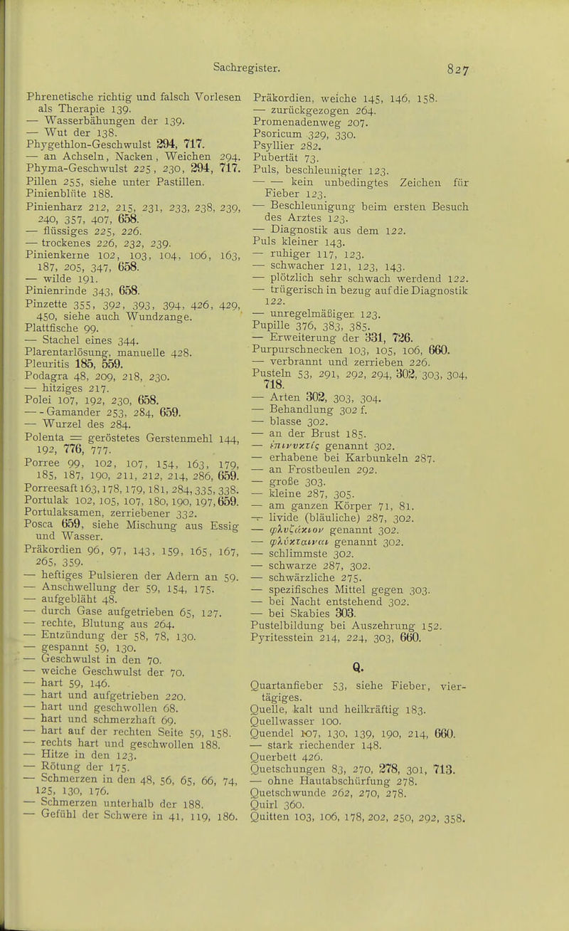 Phrenetische richtig und falsch Vorlesen als Therapie 139. — Wasserbähungen der 139. — Wut der 138. Phygethlon-Geschwulst 294, 717. — an Achseln, Nacken, Weichen 294. Phyma-Geschwulst 225, 230, 294, 717. Pillen 255, siehe unter Pastillen. Pinienblüte 188. Pinienharz 212, 215, 231, 233, 238, 239, 240, 357, 407, 658. — flüssiges 225, 226. — trockenes 226, 232, 239. Pinienkeine 102, 103, 104, 106, 163, 187, 205, 347, 658. — wilde 191. Pinienrinde 343, 658. Pinzette 355, 392, 393, 394, 426, 429, 450, siehe auch Wundzange. Plattfische 99. — Stachel eines 344. Plarentarlösung, manuelle 428. Pleuritis 185, 559. Podagra 48, 209, 218, 230. — hitziges 217. Polei 107, 192, 230, 658. Gamander 253, 284, 659. — Wurzel des 284. Polenta = geröstetes Gerstenmehl 144, 192, 776, 777. Porree 99, 102, 107, 154, 163, 179, 185, 187, 190, 211, 212, 214, 286, 659. Porreesaft 163,178,179,181, 284,335, 338. Portulak 102, 105, 107, 180,190, 197,659. Portulaksamen, zerriebener 332. Posca 659, siehe Mischung aus Essig und Wasser. Präkordien 96, 97, 143, 159, 165, 167, 265, 359- — heftiges Pulsieren der Adern an 59. — Anschwellung der 59, 154, 175. — aufgebläht 48. — durch Gase aufgetrieben 6s, 127. — rechte, Blutung aus 264. — Entzündung der 58, 78, 130. — gespannt 59, 130. — Geschwulst in den 70. — weiche Geschwulst der 70. — hart 59, 146. — hart und aufgetrieben 220. — hart und geschwollen 68. — hart und schmerzhaft 69. — hart auf der rechten Seite 59, 158. — rechts hart und geschwollen 188. — Hitze in den 123. — Rötung der 175. — Schmerzen in den 48, 56, 65, 66, 74, 125. 130, 176. — Schmerzen unterhalb der 188. — Gefühl der Schwere in 41, 119, 186. Präkordien, weiche 145, 146, 158. — zurückgezogen 264. Promenadenweg 207. Psoricum 329, 330. Psyllier 282. Pubertät 73. Puls, beschleunigter 123. kein unbedingtes Zeichen für Fieber 123. — Beschleunigung beim ersten Besuch des Arztes 123. — Diagnostik aus dem 122. Puls kleiner 143. — ruhiger 117, 123. — schwacher 121, 123, 143. — plötzlich sehr schwach werdend 122. — trügerisch in bezug auf die Diagnostik 122. — unregelmäßiger 123. Pupille 376, 383, 385. — Erweiterung der 331, 726. Purpurschnecken 103, 105, 106, 660. — verbrannt und zerrieben 226. Pusteln 53, 291, 292, 294, 302, 303, 304, 718. — Arten 302, 303, 304. — Behandlung 302 f. — blasse 302. — an der Brust 185. — mirvxxig genannt 302. — erhabene bei Karbunkeln 287. — an Frostbeulen 292. — große 303. — kleine 287, 305. — am ganzen Körper 71, 81. — livide (bläuliche) 287, 302. — (f)).vL(ixioy genannt 302. — qjXvxian'cd, genannt 302. — schlimmste 302. — schwarze 287, 302. — schwärzliche 275. — spezifisches Mittel gegen 303. — bei Nacht entstehend 302. — bei Skabies 303. Pustelbildung bei Auszehrung 152. Pyritesstein 214, 224, 303, 660. Q. Quartanfieber 53, siehe Fieber, vier- tägiges. Quelle, kalt und heilkräftig 183. Quellwasser loo. Quendel 107, 130, 139. 190, 214, 660. — stark riechender 148. Querbett 426. Quetschungen 83, 270. 278, 301, 713. — ohne Hautabschürfung 278. Quetschwunde 262, 270, 278. Quirl 360. Quitten 103, 106, 178,202, 250, 292, 358.