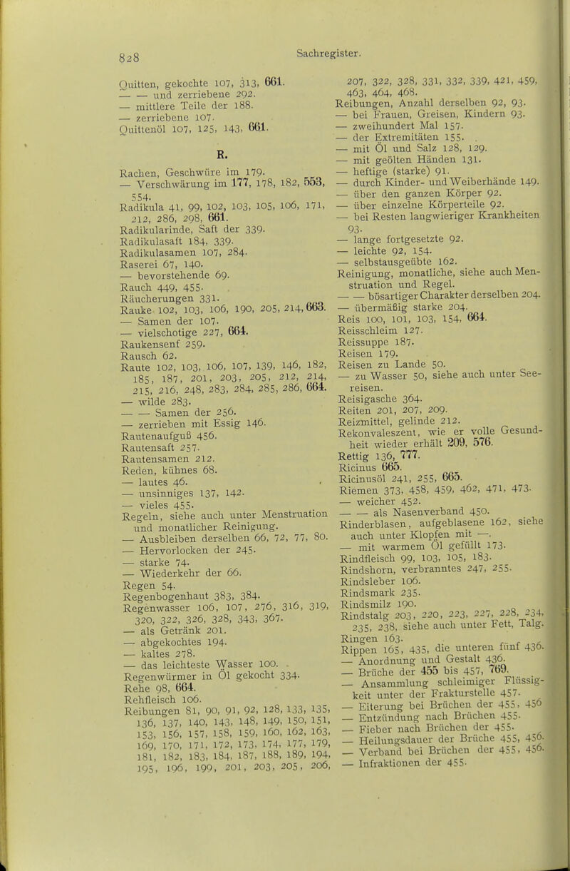 Quitten, gekochte 107, 313. 661. — und zerriebene 292. — mittlere Teile der 188. — zerriebene 107- Quittenöl 107, 125. 143 , 661. R. Rachen, Geschwüre im 179- — Verschwärung im 177, 178, 182, 553, 554. Radikula 41, 99, 102, 103, 105. 106, 171, 212, 286, 298, 661. Radikularinde, Saft der 339. Radikulasaft 184, 339- Radikulasamen 107, 284- Raserei 67, 140. — bevorstehende 69. Rauch 449, 455- Räucherungen 331. Rauke 102, 103, 106, 190, 205, 2l4,bbd. — Samen der 107. — vielschotige 227, 664. Raukensenf 259. Rausch 62. Raute 102, 103, 106, 107, 139, 146, 182, 185, 187, 201, 203, 205, 212, 214, 215, 216, 248, 283, 284, 285, 286, 664. — wilde 283. Samen der 256. — zerrieben mit Essig 146. Rautenaufguß 456. Rautensaft 257. Rautensamen 212. Reden, kühnes 68. — lautes 46. — unsinniges 137, 142- — vieles 455- Regeln, siehe auch unter Menstruation und monatlicher Reinigung. — Ausbleiben derselben 66, 72, 77, 80. — Hervorlocken der 245. — starke 74- — Wiederkehr der 66. Regen 54- Regenbogenhaut 383, 384- Regenwasser 106, 107, 276, 316, 319, 320, 322, 326, 328, 343, 367. — als Getränk 201. — abgekochtes 194- — kaltes 278. — das leichteste Wasser 100. Regenwürmer in Öl gekocht 334. Rehe 98, 664. Rehfleisch 106. Reibungen 81, 90, 9l> 92, 128, 133, 135, 136, 137, 140, 143, 148, 149. 150, 151, 153. 156. 157, 158, 159, 160, 162, 163, 169, 170, 171, 172, 173. 174. 177, 179, 181, 182, 183. 184, 187, 188, 189. 194, 195, 196, 199, 201, 203, 205, 206, 207, 322, 328, 331, 332, 339, 421, 459. 463. 464. 468. Reibungen, Anzahl derselben 92, 93. — bei Frauen, Greisen, Kindern 93. — zweihundert Mal 157. — der Extremitäten 155. — mit Öl und Salz 128, 129. — mit geölten Händen 131. — heftige (starke) 91. — durch Kinder- und Weiberhände 149. — über den ganzen Körper 92. — über einzelne Körperteile 92. — bei Resten langwieriger Krankheiten 93- — lange fortgesetzte 92. — leichte 92, 154- — selbstausgeübte 162. Reinigung, monatliche, siehe auch Men- struation und Regel. bösartiger Charakter derselben 204. — übermäßig starke 204. Reis 100, 101, 103. 154. 664. Reisschleim 127. Reissuppe 187. Reisen 179- Reisen zu Lande 50. — zu Wasser 50, siehe auch unter See- reisen. Reisigasche 364. Reiten 201, 207, 209- Reizmittel, gelinde 212. Rekonvaleszent, wie er volle Gesund- heit wieder erhält 209, 576. Rettig 13_6, 777. Ricinus 665. Ricinusöl 241, 255, 665. Riemen 373. 458, 459. 462, 471, 473- — weicher 452. als Nasenverband 450. Rinderblasen, aufgeblasene 162, siehe auch unter Klopfen mit —. — mit warmem Öl gefüllt 173- Rindfleisch 99, 103, 105, 183- Rindshorn, verbranntes 247, 255- Rindsleber ip6. Rindsmark 235. Rinds milz 190. Rindstalg 203, 220, 223, 227, 228, 234, 235, 238, siehe auch unter Fett, Talg. Ringen l63- ... ^ Rippen 165. 435, die unteren fünf 436. — Anordnung und Gestalt 436. — Brüche der 455 bis 457, 769. — Ansammlung schleimiger Flüssig- keit unter der Frakturstelle 45. — Eiterung bei Brüchen der 455, 456 — Entzündung nach Brüchen 455- — Fieber nach Brüchen der 455- — Heiluugsdauer der Brüche 455, 456- — Verband bei Brüchen der 455. 456- — Infraktionen der 455-