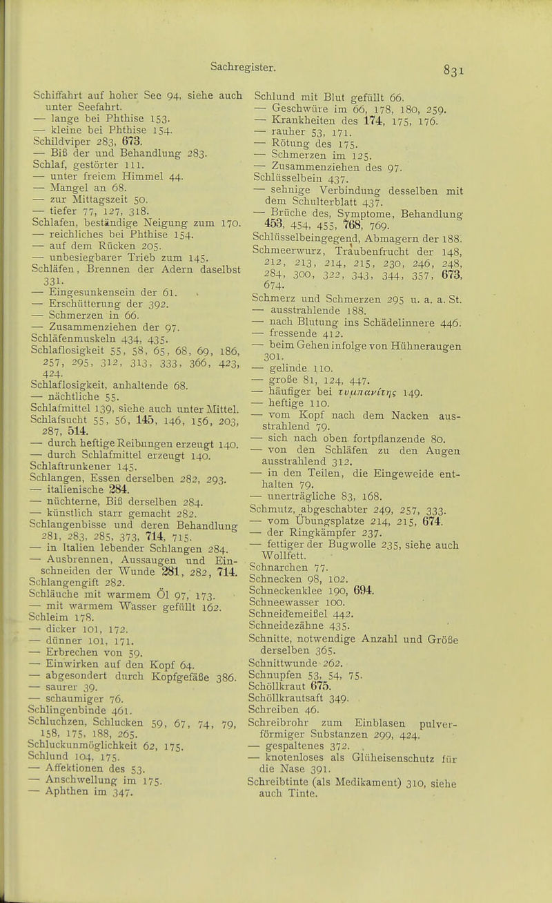 Schiffahrt auf hoher See 94, siehe auch unter Seefahrt. — lange bei Phthise 153. — kleine bei Phthise 154. Schildviper 283, 673. — Biß der und Behandlung 283. Schlaf, gestörter Iii. — unter freiem Himmel 44. — Mangel an 68. — zur Mittagszeit 50. — tiefer 77, 127, 318. Schlafen, beständige Neigung zum 170. —■ reichliches bei Phthise 154. — auf dem Rücken 205. — unbesiegbarer Trieb zum 145. Schläfen, Brennen der Adern daselbst 331- — Eingesunkensein der 61. — Erschütterung der 392. — Schmerzen in 66. — Zusammenziehen der 97. Schläfenmuskeln 434, 435. Schlaflosigkeit 55, 58, 65, 68, 69, 186, 257, 295, 312, 313, 333, 366, 423, 424. Schlaflosigkeit, anhaltende 68. — nächtliche 55. Schlafmittel 139, siehe auch unter Mittel. Schlafsucht 55, 56, 145, 146, 156, 203, 287, 514. — durch heftige Reibungen erzeugt 140. — durch Schlafmittel erzeugt 140. Schlaftrunkener 145. Schlangen, Essen derselben 282, 293. — italienische 284. — nüchterne. Biß derselben 284. — künstlich starr gemacht 282. Schlangenbisse und deren Behandlung 281, 283, 285, 373, 714, 715. — in Italien lebender Schlangen 284. — Ausbrennen, Aussaugen und Ein- schneiden der Wunde 281, 282, 714. Schlangengift 282. Schläuche mit warmem Öl 97, 173. — mit warmem Wässer gefüllt 162. Schleim 178. — dicker lOl, 172. — dünner 101, 171. — Erbrechen von 59. — Einwirken auf den Kopf 64. — abgesondert durch Kopfgefäße 386. — saurer 39. — schaumiger 76. Schlingenbinde 461. Schluchzen, Schlucken 59, 67, 74, 79, 158, 175, 188, 265. Schluckunmöglichkeit 62, 175. Schlund 104, 175. — Affektionen des 53. — Anschwellung im 175. — Aphthen im 347. Schlund mit Blut gefüllt 66. — Geschwüre im 66, 178, 180, 259. — Krankheiten des 174, 175, 176. — rauher 53, 171. — Rötung des 175. — Schmerzen im 125. — Zusammenziehen des 97. Schlüsselbein 437. — sehnige Verbindung desselben mit dem Schulterblatt 437. — Brüche des, Symptome, Behandlung 453, 454, 455, 768, 769. Schlüsselbeingegend, Abmagern der l88'. Schmeerwurz, Traubenfrucht der 148, 212, 213, 214, 215, 230, 246, 248, 284, 300, 322, 343, 344, 357, 673, 674- Schmerz und Schmerzen 295 u. a. a. St. — ausstrahlende 188. — nach Blutung ins Schädelinnere 446. — fressende 412. — beim Gehen infolge von Hühneraugen 301. — gelinde 110. — große 81, 124, 447. — häufiger bei rvjUTjayiiijg 149. — heftige iio. — vom Kopf nach dem Nacken aus- strahlend 79. — sich nach oben fortpflanzende 80. — von den Schläfen zu den Augen ausstrahlend 312. — in den Teilen, die Eingeweide ent- halten 79. — unerträgliche 83, 168. Schmutz, abgeschabter 249, 257, 333. — vom Übungsplätze 214, 215, 674. — der Ringkämpfer 237. — fettiger der Bugwolle 235, siehe auch Wollfett. Schnarchen 77. Schnecken 98, 102. Schneckenklee 190, 694. Schneewasser 100. Schneidemeißel 442. Schneidezähne 435. Schnitte, notwendige Anzahl und Größe derselben 365. Schnittwunde 262. Schnupfen 53, 54, 75- Schöllkraut 675. Schöllkrautsaft 349. Schreiben 46. Schreib rohr zum Einblasen pul ver- förmiger Substanzen 299, 424. — gespaltenes 372. . — knotenloses als Glüheisenschutz für die Nase 391. Schreibtinte (als Medikament) 310, siehe auch Tinte.