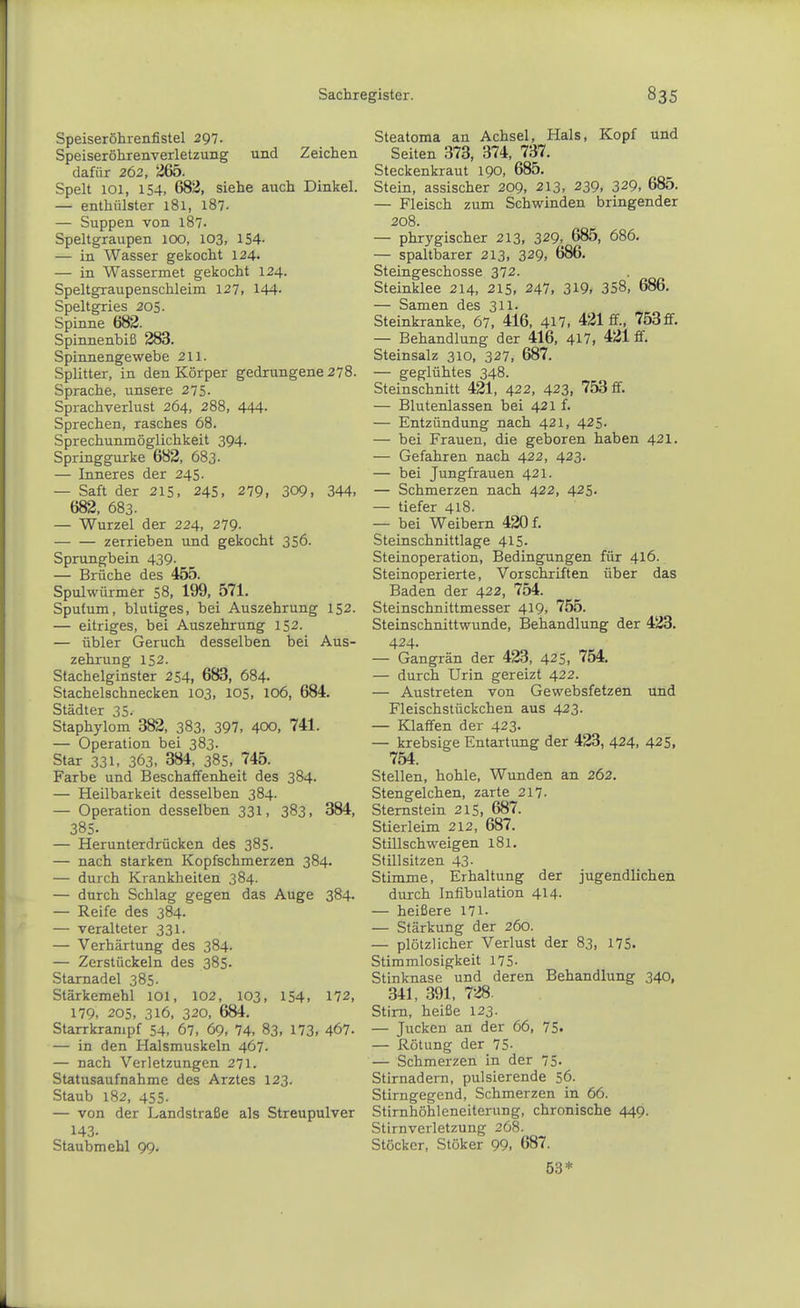 Speiseröhrenfistel 297- Speiseröhrenverletzung und Zeichen dafür 262, 265. Spelt 101, 154. 683, siehe auch Dinkel. — enthülster 181, 187. — Suppen von l87- Speltgraupen 100, 103, 154- — in Wasser gekocht 124. — in Wassermet gekocht 124. Speltgraupenschleim 127, 144- Speltgries 205. Spinne 682. Spinnenbiß 283. Spinnengewebe 211. Splitter, in den Körper gedrungene 278. Sprache, unsere 275- Sprachverlust 264, 288, 444- Sprechen, rasches 68. Sprechunmöglichkeit 394. Springgurke 682, 683- — Inneres der 245. — Saft der 215, 245, 279. 309, 344. 682, 683. — Wurzel der 224, 279- zerrieben und gekocht 356. Sprungbein 439. — Brüche des 455. Spulwürmer 58, 199, 571. Sputum, blutiges, bei Auszehrung 152. — eitriges, bei Auszehrung 152. — übler Geruch desselben bei Aus- zehrung 152. Stachelginster 254, 683, 684. Stachelschnecken 103, 105, 106, 684. Städter 35. Staphylom 382, 383, 397, 400, 741. — Operation bei 383. Star 331, 363. 384, 385, 745. Farbe und Beschaffenheit des 384. — Heilbarkeit desselben 384. — Operation desselben 331, 383, 384, 385. — Herunterdrücken des 385. — nach starken Kopfschmerzen 384. — durch Krankheiten 384. — durch Schlag gegen das Auge 384- — Reife des 384. — veralteter 331. — Verhärtung des 384. — Zerstückeln des 385. Stamadel 385. Stärkemehl 101, 102, 103, 154, 172, 179. 205, 316, 320, 684. Starrkrampf 54. 67. 69, 74. 83, 173. 467. — in den Halsmuskeln 467. — nach Verletzungen 271. Statusaufnahme des Arztes 123. Staub 182, 455. — von der Landstraße als Streupulver 143. Staubmehl 99. Steatoma an Achsel, Hals, Kopf und Seiten 373, 374, 737. Steckenkraut 190, 685. Stein, assischer 209, 213. 239, 329. 685. — Fleisch zum Schwinden bringender 208. — phrygischer 213, 329, 685, 686. — spaltbarer 213, 329, 686. Steingeschosse 372. Steinklee 214, 215, 247, 319, 358, 686. — Samen des 311. Steinkranke, 67. 416, 417, 421 ff., 753£f. — Behandlung der 416, 417. 421 ff. Steinsalz 310, 327, 687. — geglühtes 348. Steinschnitt 421, 422, 423, 753 ff. — Blutenlassen bei 421 f. — Entzündung nach 421, 425. — bei Frauen, die geboren haben 421. — Gefahren nach 422, 423. — bei Jungfrauen 421. — Schmerzen nach 422, 425. — tiefer 418. — bei Weibern 420 f. Steinschnittlage 415- Steinoperation, Bedingungen für 416. Steinoperierte, Vorschriften über das Baden der 422, 754. Steinschnittmesser 419, 755. Steinschnittwunde, Behandlung der 423. 424. — Gangrän der 423, 425, 754. — durch Urin gereizt 422. — Austreten von Gewebsfetzen und Fleischstückchen aus 423. — Klaffen der 423. — krebsige Entartung der 423, 424, 425, 754. Stellen, hohle, Wunden an 262. Stengelchen, zarte 217. Stemstein 215. 687. Stierleim 212, 687. Stillschweigen 181. Stillsitzen 43- Stimme, Erhaltung der jugendlichen durch Infibulation 414. — heißere 171- — Stärkung der 260. — plötzlicher Verlust der 83. 175. Stimmlosigkeit 175- Stinknase und deren Behandlung 340, 341, 391, 728. Stirn, heiße 123. — Jucken an der 66, 75. — Rötung der 75- — Schmerzen in der 75- Stirnadern, pulsierende 56. Stirngegend, Schmerzen in 66. Stirnhöhleneiterung, chronische 449. Stirnverletzung 268. Stöcker, Stöker 99, 687. 53*