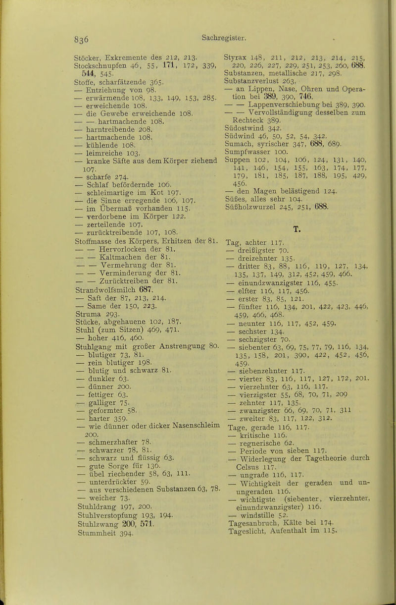 Stöcker, Exkremente des 212, 213. Stockschnupfen 46, 55. 171, 172, 339> 544, 545- Stoffe, scharfätzende 365. — Entziehung von 98. — erwärmende 108, 133. 149. 153. 285. — erweichende 108. — die Gewebe erweichende 108. hartmachende 108. — harntreibende 208. — hartmachende 108. — kühlende 108. — leimreiche 103. — kranke Säfte aus dem Körper ziehend 107. — scharfe 274. — Schlaf befördernde 106. — schleimartige im Kot IQY. — die Sinne erregende 106, 107. — im Übermaß vorhanden 115. — verdorbene im Körper 122. — zerteilende 107. — zurücktreibende 107, 108. Stoffmasse des Körpers, Erhitzen der 81. Hervorlocken der 81. Kaltmachen der 81. Vermehrung der 81. Verminderung der 81. — — Zurücktreiben der 81. Strandwolfsmilch 687. — Saft der 87, 213, 214. — Same der 150, 223. Struma 293. Stücke, abgehauene 102, 187. Stuhl (zum Sitzen) 469. 471. — hoher 416, 460. Stuhlgang mit großer Anstrengung 80. — blutiger 73. 81. — rein blutiger 198. — blutig und schwarz 81. — dunkler 63. — dünner 200. — fettiger 63. .— galliger 75- — geformter 58. — harter 359- — wie dünner oder dicker Nasenschleim 200. — schmerzhafter 78. — schwarzer 78. 81. — schwarz und flüssig 63. — gute Sorge für 136. — übel riechender 58, 63, III. — unterdrückter 59- — aus verschiedenen Substanzen 63, 78. — weicher 73- Stuhldrang 197, 200. Stuhlverstopfung 193. 194- Stuhlzwang 200, 571. Stummheit 394. Styrax 148, 211, 212, 213, 214, 215, 220, 226, 227, 229, 251, 253, 260, 688. Substanzen, metallische 217. 298. Substanzverlust 263. — an Lippen, Nase, Ohren und Opera- tion bei 389, 390, 746. Lappenverschiebung bei 389, 390. Vervollständigung desselben zum Rechteck 389. Südostwind 342. Südwind 46, 50, 52, 54. 342. Sumach, syrischer 347, 688, 689. Sumpfwasser 100. Suppen 102, 104, 106, 124, 131, 140, 141, 146, 154. 155, 163. 174. 177, 179. 181. 185. 187, 188, 195. 429, 456. — den Magen belästigend 124. Süßes, alles sehr 104. Süßholz Wurzel 245, 251, 688. T. Tag, achter 117- — dreißigster 70. — dreizehnter 135. — dritter 83. 88, 116, 119. 127, 134. 135. 137, 149. 312, 452, 459, 466. — einundzwanzigster 116, 455. — elfter 116, 117, 456. — erster 83, 85, 121. — fünfter 116, 134, 201, 422, 423. 446, 459. 466, 468. — neunter 116, 117, 452, 459- — sechster 134. — sechzigster 70. — siebenter 63, 69, 75, 77, 79. ll6, 134, 135. 158. 201. 390. 422, 452, 456, 459- — siebenzehnter 117- — vierter 83, ll6, 117, 127, 172, 201. — vierzehnter 63, I16, 117. — vierzigster 55, 68, 70, 71, 209 — zehnter 117, 135- — zwanzigster 66, 69, 70, 71, 311 — zweiter 83, 117, 122, 312. Tage, gerade 116, 117- — kritische 116. — regnerische 62. — Periode von sieben 117- — Widerlegung der Tagetheorie durch Celsus 117. — ungrade I16, 117. — Wichtigkeit der geraden und un- ungeraden 116. — wichtigste (siebenter, vierzehnter, einundzwanzigster) 116. — windstille 52. Tagesanbruch, Kälte bei 174. Tageslicht, Aufenthalt im I15.