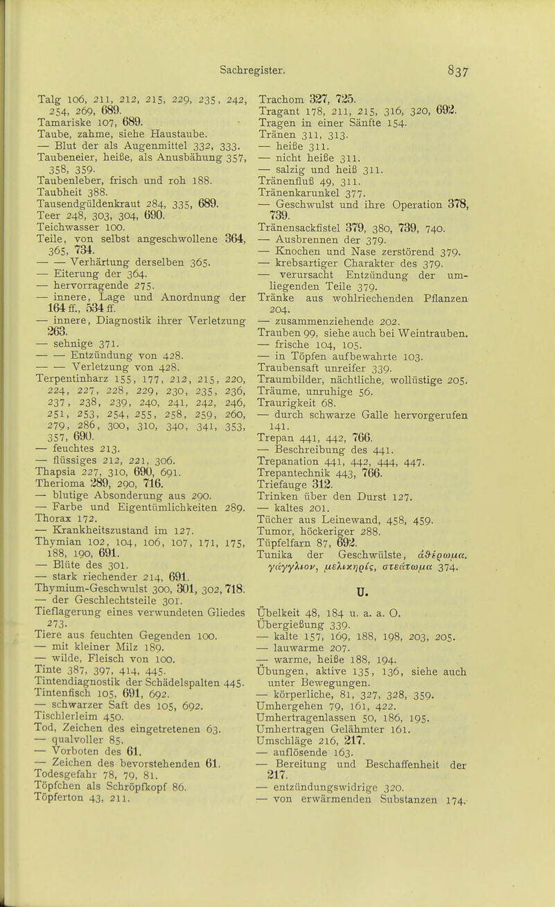 Talg 106, 211, 212, 215, 229, 235, 242, 254, 269. 689. Tamariske 107, 689. Taube, zahme, siehe Haustaube. — Blut der als Augenmittel 332, 333. Taubeneier, heiße, als Anusbähung 357, 358, 359- Taubenleber, frisch und roh 188. Taubheit 388. Tausendgüldenkraut 284, 335, 689. Teer 248, 303, 304, 690. Teichwasser 100. Teile, von selbst angeschwollene 364, 365, 734. Verhärtung derselben 365. — Eiterung der 364. — hervorragende 275. — innere, Lage und Anordnung der 164 ff., 534 ff. — innere, Diagnostik ihrer Verletzung- 263. — sehnige 371. Entzündung von 428. Verletzung von 428. Terpentinharz 155, 177, 212, 215, 220, 224, 227, 228, 229, 230, 235, 236, 237, 238, 239, 240, 241, 242, 246, 251, 253, 254, 255, 258, 259, 260, 279, 286, 300, 310, 340, 341, 353, 357, 690. — feuchtes 213. — flüssiges 212, 221, 306. Thapsia 227, 310, 690, 691. Therioma 289, 290, 716. — blutige Absonderung aus 290. — Farbe und Eigentümlichkeiten 289. Thorax 172. — Krankheitszustand im 127. Thymian 102, 104, 106, 107, 171, 175, 188, 190, 691. — Blüte des 301. — stark riechender 214, 691. Thymium-Geschwulst 300, 301, 302, 718. — der Geschlechtsteile 301. Tieflagerung eines verwundeten Gliedes 273. Tiere aus feuchten Gegenden 100. — mit kleiner Milz 189. — wilde, Fleisch von 100. Tinte 387, 397, 414, 445- Tintendiagnostik der Schädelspalten 445. Tintenfisch 105, 691, 692. — schwarzer Saft des 105, 692. Tischlerleim 450. Tod, Zeichen des eingetretenen 63. — qualvoller 85. — Vorboten des 61. — Zeichen des bevorstehenden 61. Todesgefahr 78, 79, 81. Töpfchen als Schröpfkopf 86. Töpferton 43, 211. Trachom 327, 725. Tragant 178, 211, 215, 316, 320, 692. Tragen in einer Sänfte 154- Tränen 311, 313. — heiße 311. — nicht heiße 311. — salzig und heiß 311. Tränenfluß 49, 311. Tränenkarunkel 377. — Geschwulst und ihre Operation 378, 739. Tränensackfistel 379, 380, 739, 740. — Ausbrennen der 379. — Knochen und Nase zerstörend 379. — krebsartiger Charakter des 379. — verursacht Entzündung der um- liegenden Teile 379. Tränke aus wohlriechenden Pflanzen 204. — zusammenziehende 202. Trauben 99, siehe auch bei Weintrauben. — frische 104, 105. — in Töpfen aufbewahrte 103. Traubensaft unreifer 339. Traumbilder, nächtliche, woUüstige 205. Träume, unruhige 56. Traurigkeit 68. — durch schwarze Galle hervorgerufen 141. Trepan 441, 442, 766. — Beschreibung des 441. Trepanation 441, 442, 444, 447. Trepantechnik 443, 766. Triefauge 312. Trinken über den Durst 127. — kaltes 201. Tücher aus Leinewand, 458, 459. Tumor, höckeriger 288. Tüpfelfarn 87, 692. Tunika der Geschwülste, d&iQCJjutt. ydyy%i.oy, fj.8).ixi]gii, azeaTco/ua 374. ü. Übelkeit 48, 184 u. a. a. 0. Übergießung 339. — kalte 157, 169, 188, 198, 203, 205. — lauwarme 207- — warme, heiße 188, 194. Übungen, aktive 135, 136, siehe auch unter Bewegungen. — körperliche, 81, 327, 328, 359- Umhergehen 79, 161, 422. Umhertragenlassen 50, 186, 195. Umhertragen Gelähmter 161. Umschläge 216, 217. — auflösende 163. — Bereitung und Beschaffenheit der 217. — entzündungswidrige 320. — von erwärmenden Substanzen 174.