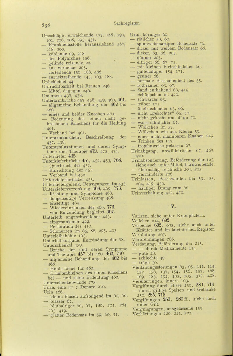 Umschläge, erweichende 177, l88, 190, 191, 206, 208, 295, 431- — Krankheitsstoffe herausziehend 187, 218, 300. — kühlende 69, 218. — des Polyarchus 156. — gelinde reizende 22. — aus verbenae 205. — zerteilende 150, 188, 466. — zurücktreibende 143, 163. 188. Unbekleidet 44. Unfruchtbarkeit bei Frauen 246. — Mittel dagegen 246. Unterarm 437, 438. Unterarmbrüchc 457, 458, 459, 460, 461. — allgemeine Behandlung der 4ö'i bis 466. — eines und beider Knochen 461. — Bedeutung des einen nicht ge- brochenen Kjiochens für die Heilung 461. — Verband bei 461. Unterarmknochen, Beschreibung der 437, 438. Unterarmluxationen und deren Symp- tome und Therapie 472, 473, 474. Unterkiefer i'ib. Unterkieferbrüche 451, 452, 453, 768. — Querbruch des 452. — Einrichtung der 452. — Verband bei 452. Unterkieferfortsätze 435- Unterkiefergelenk, Bewegungen im 435. Unterkieferverrenkung 468, 469, 773. — Richtung und Symptome 468. — doppelseitige Verrenkung 468. — einseitige 469- — Wiedereinrenken der 469, 77o. — von Entzündung begleitet 467. Unterleib, angeschwollener 423. — eingesunkener 422. — Perforation des 410. — Schmerzen im 65, 88, 295, 403- Unterleibshöhle l65- Unterleibs Organe, Entzündung der 78. Unterschenkel 439. — Brüche der und deren Symptome und Therapie 457 bis 460, 463, 770. — allgemeine Behandlung der 462 bis 466. — Hohlschiene für 462. — Erhaltenbleiben des einen Knochens bei — und seine Bedeutung 462. Unterschenkelwunde 273- Unze, eine = 7 Denare 216. Urin 166. — kleine Blasen aufsteigend im 60, 66. — bluthaltiger 66, 67, 180, 204, 264, 265, 419. glatter Bodensatz im 59. 60, 71. Urin, körniger 60. — rötlicher 59, 60. — spinnwebenartiger Bodensatz 76. — dicker mit weißem Bodensatz 66. — dicker, 63, 66, 205. — dünner 205. — eitriger 66, 67, 71. — mit kleinen Fleischteilchen 66. — gallehaltiger 154, 171. — grüner 66. — normale Beschaffenheit des 35. — rotbrauner 63, 67. — Sand enthaltend 66, 419- — Schüppchen im 420. — schwarzer 63. — trüber 171. — übelriechender 63, 66. — nicht „gekochter 65, 70. — nicht gekocht und dünn 70. — wasserähnlicher 67. — Wölkchen im 57. — Wölkchen wie aus Kleien 59. — eines nicht mannbaren Knaben 249. — Trinken des 147. — tropfenweise gelassen 67. Urinabgang, unwillkürlicher 67, 265, 470. Urinabsonderung, Beförderung der 125, siehe auch unter Mittel, harntreibende. — übermäßig reichliche 204, 205. — verminderte 206. Urinlassen, Beschwerden bei 53, 55, 264, 419. 430. — häufiger Drang zum 66. Urinverhaltung 422, 470. V. Varizen, siehe unter Krampfadern. Veilchen 214, 692. Verbenae 692, 693, siehe auch unter Ki-äuter und im lateinischen Register. Verblutung 267. Verbrennungen 286. Verdauung, Beförderung der 215. durch Medikamente 114- — gute 48. — schlechte 49- — träge 50. Verdauungsstörungen 63, 65, Hl. 114. 122, 136, 137. 154. 156, 157. 168, 169. 183, 192, 195, 205, 317, 408. Vereiterungen, innere 163. Vergiftung durch Bisse 250, 280 , 714 — durch giftige Speisen und Getränke 250, 285, 715. Vergiftungen 250 , 280ff., siehe auch unter Gift. Vergnügungen, ausgelassene 159 Verhärtungen 220, 221, 222.