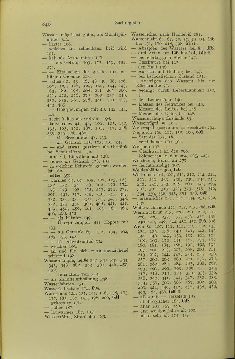 Wasser, möglichst gutes, als Mundspül- mittel 346. — hartes 106. — welches am schnellsten heiß wird 101. — kalt als Arzneimittel 177. als Getränk 163, 177, 179, 182, 271. Eintauchen der geschr. und er- hitzten Gelenke 208. — kaltes 42, 43, 46, 48, 49, 86, 106, 107, 125, 127, 129, 142, 144, 145- 163, 182, 198, 208, 211, 267, 269, 271, 272, 276, 279, 290, 322, 349, 350, 355, 360, 378, 381, 410, 413. 443, 465. Übergießungen mit 49, 142, 144, 145. — recht kaltes als Getränk 198. — lauwarmes 41, 48, 106, 125, 132, 133, 163> 172, 187, 191, 317, 338, 339, 345, 378, 460. als Brechmittel 48, 133- als Getränk 125, 163, 191, 345. und etwas gesalzen als Getränk bei Schüttelfrost 132. — und Öl, Einsalben mit 128. — reines als Getränk 178, 195. — in welchem Schwefel gekocht worden ist 162. — süßes 359- — warmes 89, 97, 105, 107, 123, 125, 132, 133, 134, 149. 162, 172, 174, 175, 179, 198, 272, 273, 274, 277, 291, 293, 317, 318, 319, 322, 327, 332, 333, 337, 339, 341, 347. 348, 352, 353, 354, 360, 408, 421, 422, 429, 450, 459, 461, 463, 464, 465, 466, 468, 473- als Klistier 149- Übergießungen des Kopfes mit 133. als Getränk 89, 132, 134, 162, 163, 179, 198. als Schwitzmittel 97« — weiches 105. — an und für sich zusammenziehend wirkend 198. Wasserdämpfe, heiße 340, 341, 342, 344, 345, 348, 382, 383, 390, 446, 450, 452. Inhalation von 344. — als Zahnfleischbähung 348. Wasserfahrten 151. Wasserkaltschale 174- 694. Wassermet 124, 131, HL 146, 158, 175, 177, 185, 187, 195, 198, 200, 694. — gekochter 176. — kalter 187. — lauwarmer 187, 195- Wasserröhre, Strahl der 183. Wasserscheu nach Hundebiß 281. Wassersucht 65, 67, 72, 77, 79, 94, 146 bis 151, 170, 218, 398, 515 ff. — Abzapfen des Wassers bei 84, 398. — drei Arten der 146 bis 151, 515 ff. — bei viertägigem Fieber 147. — Geschwüre bei 147. — der Haut 146. — Aussicht auf Heilung bei 147- — bei kachektischem Zustand 151. — Ansteigen des Wassers bis zur Körpermitte 77- — bedingt durch Leberkrankheit 150, 151. — der Leibeshöhle 146. — Messen des Getränkes bei 148. — Messen des Leibes bei 148. — Messen des Urins bei 148. Wassersüchtige Zustände 53. Wasservögel 99, 105. Weberspule (=panum) = Geschwür 294. Wegerich 106, 107, 155, 199, 695. — Saft des 155, 181. — zerriebener 160, 360. Weichen 107. — Geschwüre an den 296. — Schmerzen in den 264, 265, 423- Weichteile, Brand an 277. — feuchtbrandige 292. Weidenblätter 360, 695. Weihrauch 161, 181, 211, 212, 214, 224, 226, 230, 233, 238, 239, 244, 247, 248, 250, 253, 258, 260, 292, 293, 306, 307, 313, 321, 323, 325, 326, 334, 336, 338, 345, 354, 358, 695. — männlicher 221, 227, 234, 251, 252, 337. Weihrauchrinde 211, 212, 213, 286, 695. Weihrauchruß 213, 220, 221, 222, 225, 228, 229, 233, 235, 236, 237, 238, 240, 247, 249, 344, 450, 452, 695, 696. Wein 50, 107, m, 112, 129, 132, 133, 134, 135, 136, 140, 141, 142, 143, 144, 146, 149, J56, 157, 160, 162, 168, 169, 170., 171, 172, 174, 177, 180, 181, 184, 186, 190, 192, 193, 197, 201, 203, 207, 208, 209, 211, 213, 217, 244, 247, 253, 255, 256, 257, 260, 263, 269, 271, 276, 278, 281, 282, 283, 284, 285, 288, 292, 293. 296, 299, 303, 309, 312, 313, 317, 318, 319, 323, 330, 335, 336, 338, 340, 341, 342, 347, 352, 353, 354, 357, 360, 366, 367, 392, 393, 407, 424, 449, 452, 456, 458, 459, 463, 464, 466, 696 flf. — alles mit — versetzte 195- — allobrogischer 184, 698. — alter 104, 257, 286. — erst wenige Jahre alt 100. — nicht sehr alt 274, 317-