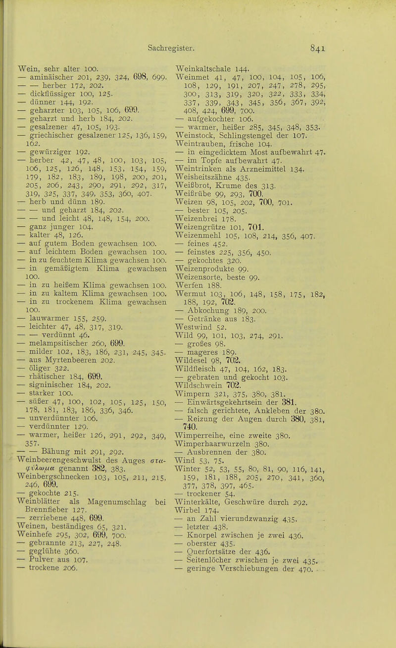 Wein, sehr alter 100. — aminäischer 201, 239, 324. 698, 699. herber 172, 202. — dickflüssiger 100, 125. — dünner 144, 192. — geharzter 103, 105, 106, 699. — geharzt und herb 184, 202. — gesalzener 47, lOS, 393. — griechischer gesalzener 125, 336, 159, 162. — gewürziger 192. — herber 42, 47, 48, 100, 103, 105, 106, 125, 126, 148, 153, 154, 159, 179, 182, 183, 189, 198, 200, 201, 205, 206, 243, 290, 291, 292, 317, 319, 325, 337, 349. 353, 36o, 407. — herb und dünn 189. und geharzt 184, 202. und leicht 48, 148, 154, 200. — ganz junger 104. — kalter 48, 126. — auf gutem Boden gewachsen 100. — auf leichtem Boden gewachsen 100. — in zu feuchtem Klima gewachsen 100. — in gemäßigtem Klima gewachsen 100. — in zu heißem Klima gewachsen 100. — in zu kaltem Klima gewachsen 100. — in zu trockenem Klima gewachsen 100. — lauwarmer 155, 259. — leichter 47, 48, 317, 319- verdünnt 46. — melampsitischer 260, 699. — milder 102, 183, 186, 231, 245, 345. — aus Myrtenbeeren 202. — öliger 322. — rhätischer 184, 699. — signinischer 184, 202. — starker 100. — süßer 47, 100, 102, 105, 125, ISO, 178, 181, 183, 186, 336, 346. — unverdünnter 106. — verdünnter 129. — warmer, heißer 126, 291, 292, 349, 357. Bähung mit 291, 292. Weinbeerengeschwulst des Auges azu- (f,i).u}jA« genannt 382, 383. Weinbergschnecken 103, 105, 211, 215, 246, 699. — gekochte 215. Weinblätter als Magenumschlag bei Brennfieber 127. — zerriebene 448, 699. Weinen, beständiges 65, 321. Weinhefe 295, 302, 699, 700. — gebrannte 213, 227, 248. — geglühte 360. — Pulver aus 107. — trockene 206. Weinkaltschale 144. Weinmet 41, 47, lOO, 104, 105, 106, 108, 129, 191, 207, 247, 278, 295, 300, 313, 319, 320, 322, 333, 334, 337, 339, 343, 345, 356, 367, 392, 408, 424, 699, 700. — aufgekochter 106. — warmer, heißer 285, 345, 348, 353. Weinstock, Schlingstengel der 107. Weintrauben, frische 104. — in eingedicktem Most aufbewahrt 47. — im Topfe aufbewahrt 47. Weintrinken als Arzneimittel 134. Weisheitszähne 435. Weißbrot, Kä-ume des 313. Weißrübe 99, 293, 700. Weizen 98, 105, 202, 700, 701. — bester 105, 205. Weizenbrei 178. Weizengrütze loi, 701. Weizenmehl 105, 108, 214, 356, 407. — feines 452. — feinstes 225, 356, 450. — gekochtes 320. Weizenprodukte 99. Weizensorte, beste 99. Werfen 188. Wermut 103, 106, 148, 158, 175, 182, 188, 192, 702. — Abkochung 189, 200. — Getränke aus 183. Westwind 52. Wild 99, 101, 103, 274, 291. — großes 98. — mageres 189. Wildesel 98, 702. Wildfleisch 47, 104, 162, 183. — gebraten und gekocht 103. Wildschwein 702. Wimpern 321, 375, 380, 381. — Einwärtsgekehrtsein der 381. — falsch gerichtete. Ankleben der 380. — Reizung der Augen durch 380, 381, 740. Wimperreihe, eine zweite 380. Wimperhaarwurzeln 380. — Ausbrennen der 380. Wind 53, 75. Winter 52, 53, 55, 80, 81, 90, U6, 141, 159, 181, 188, 205, 270, 341, 360, 377, 378, 397, 465. — trockener 54. Winterkälte, Geschwüre durch 292. Wirbel 174. — an Zahl vierundzwanzig 435. — letzter 438. — Knorpel zwischen je zwei 436. — oberster 435- — Querfortsätze der 436. — Seitenlöcher zwischen je zwei 435. — geringe Verschiebungen der 470.