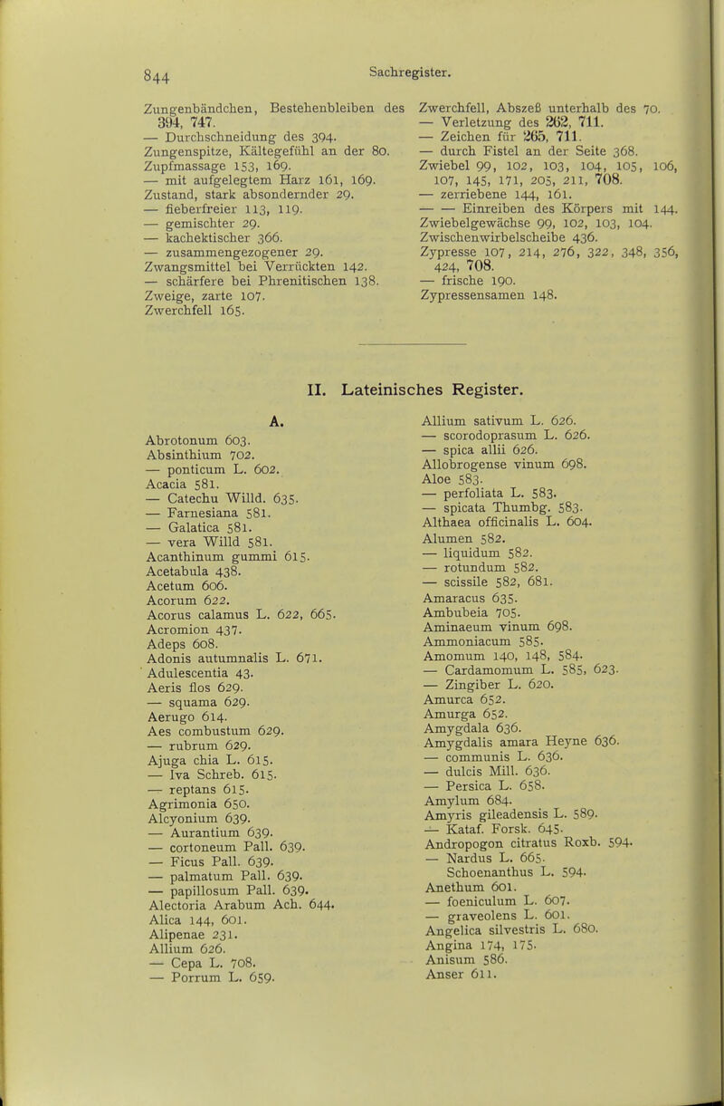 Zungenbändchen, Bestellenbleiben des 394, 747. — Durchschneidung des 3Q4. Zungenspitze, Kältegefühl an der 80. Zupfmassage 153, 169. — mit aufgelegtem Harz 161, 169. Zustand, stark absondernder 29. — fieberfreier 113, 119. — gemischter 29. — kachektischer 366. — zusammengezogener 29. Zwangsmittel bei Verrückten 142. — schärfere bei Phrenitischen 138. Zweige, zarte 107- Zwerchfell 165. Zwerchfell, Abszeß unterhalb des 70. — Verletzung des 262, 711. — Zeichen für 265, 711. — durch Fistel an der Seite 368. Zwiebel 99, 102, 103, 104, 105, 106, 107, 14s, 171, 205, 211, 708. — zerriebene 144, 161. Einreiben des Körpers mit 144. Zwiebelgewächse 99, 102, 103, 104. Zwischenwirbelscheibe 436. Zypresse 107, 214, 276, 322, 348, 356, 424, 708. — frische 190. Zypressensamen 148. II. Lateinisches Register. A. Abrotonum 603. Absinthium 702. — ponticum L. 602. Acacia 581. — Catechu Willd. 635. — Farnesiana 581. — Galatica 581. — Vera Willd 581. Acanthinum gummi 615- Acetabula 438. Acetum 606. Acorum 622. Acorus calamus L. 622, 665- Acromion 437. Adeps 608. Adonis autumnalis L. 671. Adulescentia 43. Aeris flos 629. — squama 629. Aerugo 614. Aes combustum 629. — rubrum 629. Ajuga chia L. 615. — Iva Schreb. 6l5- — reptans 615- Agrimonia 650. Alcyonium 639- — Aurantium 639. — cortoneum Fall. 639. — Ficus Fall. 639. — palmatum Fall. 639. — papillosum Fall. 639. Alectoria Arabum Ach. 644. Alica 144, 601. Alipenae 231- Allium 626. — Cepa L. 708. — Forrum L. 659. Allium sativum L. 626. — scorodoprasum L. 626. — spica allii 626. Allobrogense vinum 698. Aloe 583. — perfoliata L. 583. — spicata Thumbg. 583- Althaea officinalis L. 604. Alumen 582. — liquidum 582. — rotundum 582. — scissile 582, 681. Amaracus 635. Ambubeia 705. Aminaeum vinum 698. Ammoniacum 585. Amomum 140, 148, 584- — Cardamomum L. 585, 623. — Zingiber L. 620. Amurca 652. Amurga 652. Amygdala 636. Amygdalis amara Heyne 636. — communis L. 636. — dulcis Mill. 636. — Persica L. 658. Amylum 684. Amyris gileadensis L. 589- — Kataf. Forsk. 645. Andropogon citratus Roxb. 594- — Nardus L. 665- Schoenanthus L. 594> Anethum 601. — foeniculum L. 607. — graveolens L. 601. Angelica silvestris L. 680. Angina 174, 175- Anisum 586. Anser 611.