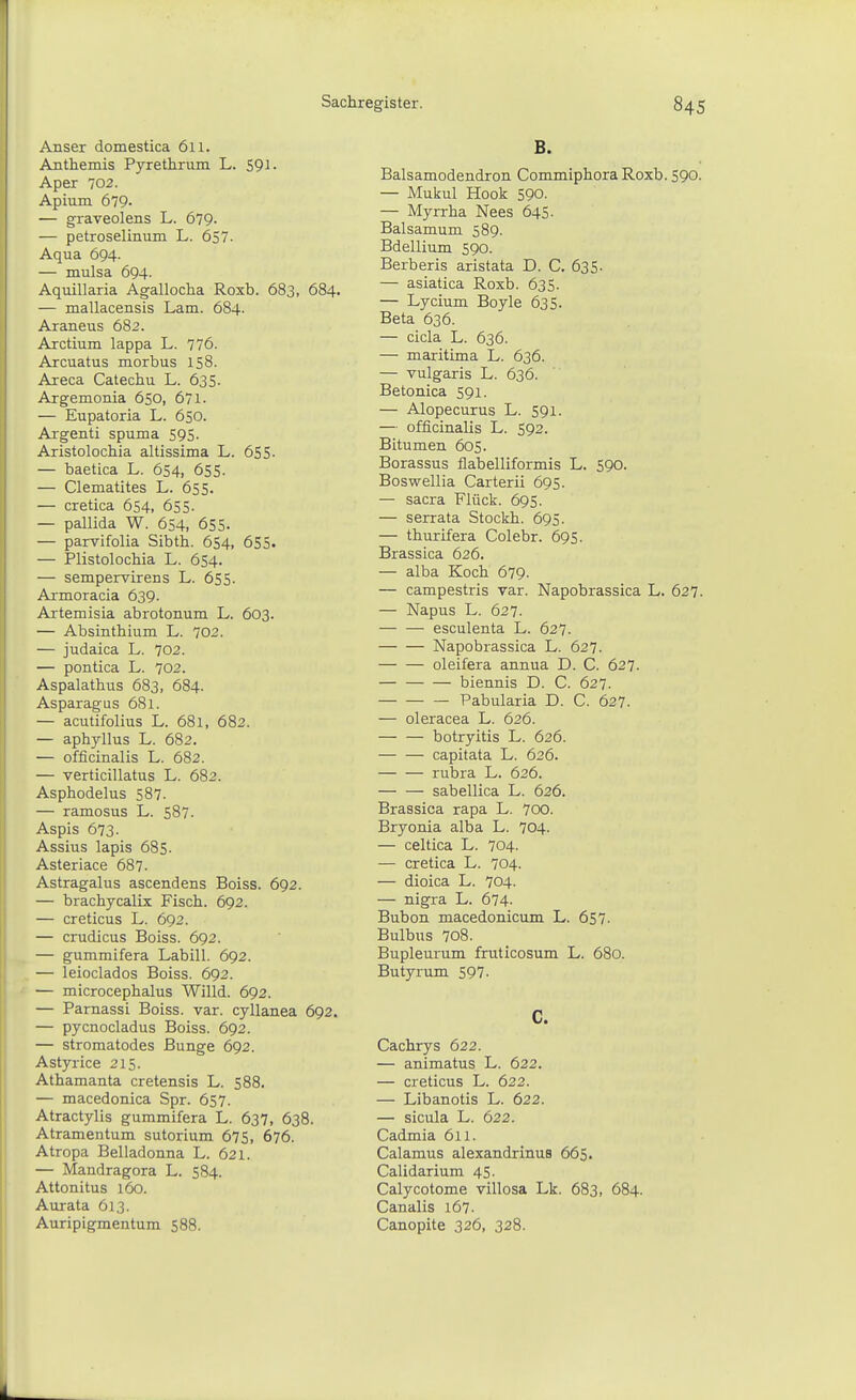 Anser domestica 611. Anthemis Pyrethrum L. SQl. Aper 702. Apium 679- — graveolens L. 679- — petroselinum L. 657. Aqua 694. — mulsa 694. Aquillaria Agallocha Roxb. 683, 684. — mallacensis Lam. 684. Araneus 682. Arctium lappa L. 776. Arcuatus morbus 158. Areca Catechu L. 635. Argemonia 650, 671- — Eupatoria L. 650. Argenti spuma 595. Aristolochia altissima L. 655. — baetica L. 654, 655. — Clematites L. 655. — cretica 654, 655- — pallida W. 6S4, 655- — parvifolia Sibth. 654, 655. — Plistolochia L. 654. — sempervirens L. 655. Armoracia 639. Artemisia abrotonum L. 603. — Absinthium L. 702. — judaica L. 702. — pontica L. 702. Aspalathus 683, 684. Asparagus 681. — acutifolius L. 681, 682. — aphyllus L. 682. — officinalis L. 682. — verticillatus L. 682. Asphodelus 587. — ramosus L. 587. Aspis 673. Assius lapis 685. Asteriace 687. Astragalus ascendens Boiss. 692. — brachycalix Fisch. 692. — creticus L. 692. — crudicus Boiss. 692. — gummifera Labill. 692. — leioclados Boiss. 692. — microcephalus Willd. 692. — Parnassi Boiss. var. cyllanea 692. — pycnocladus Boiss. 692. — stromatodes Bunge 692. Astyrice 215. Athamanta cretensis L. 588. — macedonica Spr. 657. Atractylis gummifera L. 637, 638. Atramentum sutorium 675, 676. Atropa Belladonna L. 621. — Mandragora L. 584. Attonitus 160. Aurata 613. Auripigmentum 588. Balsamodendron Commiphora Roxb. 590. — Mukul Hook 590. — Myrrha Nees 645. Balsamum 589. Bdellium 590. Berberis aristata D. C. 635. — asiatica Roxb. 635. — Lycium Boyle 635. Beta 636. — cicla L. 636. — maritima L. 636. — vulgaris L. 636. Betonica 591. — Alopecurus L. 591. — officinalis L. 592. Bitumen 605. Borassus flabelliformis L. 590. Boswellia Carterii 695. — Sacra Flück. 695. — serrata Stockh. 695. — thurifera Colebr. 695. Brassica 626. — alba Koch 679. — campestris var. Napobrassica L. 627. — Napus L. 627. — — esculenta L. 627. Napobrassica L. 627. — — oleifera annua D. C. 627. biennis D. C. 627. Pabularia D. C. 627. — oleracea L. 626. botryitis L. 626. capitata L. 626. rubra L. 626. sabellica L. 626. Brassica rapa L. 70O. Bryonia alba L. 704. — celtica L. 704. — cretica L. 704. — dioica L. 704. — nigra L. 674- Bubon macedonicum L. 657. Bulbus 708. Bupleurum fruticosum L. 680. Butyrum 597. C. Cachrys 622. — animatus L. 622. — creticus L. 622. — Libanotis L. 622. — sicula L. 622. Cadmia 611. Calamus alexandrinus 665. Calidarium 45. Calycotome villosa Lk. 683, 684. Canalis 167. Canopite 326, 328.