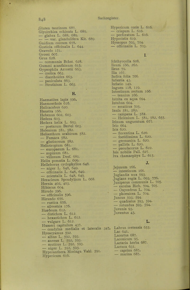 .Gluten taurinum 687. Glycirrhiza echinata L. 689. — glabra L. 688, 689. var. glandulifera Kit. 689. Gnidium coccum 678. Gratiola officinalis L. 644- Gravedo 171. Grossi 607. Grus 628. — communis Bebst. 628. Gummi acanthinum 615. Gypsophila Arrostii 663. — cretica 663. — dianthoides 663. — paniculata 663. — Struthium L. 663. H. Haematites lapis 596. Haemorrhois 616. Halicacabus 620. Haustra 166. Hebenus 602, 603. Hedera 603. Hedera helix L. 603. — poetarum Bertel 603. Helenium 581, 582. Helianthum arabicum S82. — Fumara 582. — glutinosum 582. Heliotropium 681. — europaeum L. 681. — supinum 681. — villosum Desf. 681. Helix pomatia L. 699. Helleborus cyclophyllos 648. — niger L. 648, 649- — officinalis L. 648, 649- — orientalis L. 648, 649. Heracleum Spondylium L. 668. Hernia 402, 403- Hibiscus 604. Hirudo 596. — officinalis 596. Hirundo 676. — rustica 676. — silvestris 176. Hordeum 612. . — distichon L. 612. — hexastichon L. 612. — vulgare L. 612. Humeri capitulum 437. — condylus medialis et lateralis Hyoscyamus 592. — albus L. 592, 593- — aureus L. 592, 593- — muticus L. 592, 593- — niger L. 592, 593- Hyperanthera Moringa Vahl. 591- Hypericum 616. Hypericum coris L. 616. — crispum L. 616. — perforatum L. 616. Hypocistis 619. Hyssopus 703, 704. — officinalis L. 703. I. Ichthyocolla 608. Ileum 166, 262. Ileus 79- Ilia 167. Indica folia 706. Infantia 43. Inflatio 149- Inguen 118, 119- Intestinum rectum 166. — tenuius 166. Intrita ex aqua 694. Intubus 604. — erraticus 705. Inula 581, 582. — campana L. 582. — Helenium L. 581, 582, 655. Irinum unguentum 677- Irio 664. Iris 620. — florentina L. 620. — foetidissima L. 620. — germanica L. 620. — pallida L. 620. — pseudacorus L. 622. Isis nobilis Pall. 627. Iva chamaepitys L. 615. Jejunum 166. — intestinum 166. Juglandis nux 693. .Juglans regia L. 693- 776. Juniperus communis L. 705. — excelsa Hieb. 704, 705- — Oxycedrus L. 704. — phoenicea L. 704. Juncus 593> 594- — quadratus 593> 594- — rotundus 593. 594- Juvenis 93. Juventus 43. L. 347. Labrus cretensis 655- Lac 641. Lacertus 687. Laconicum 95- Lactaria herba 687- Lactuca 631. — caprina 687. — marina 687.