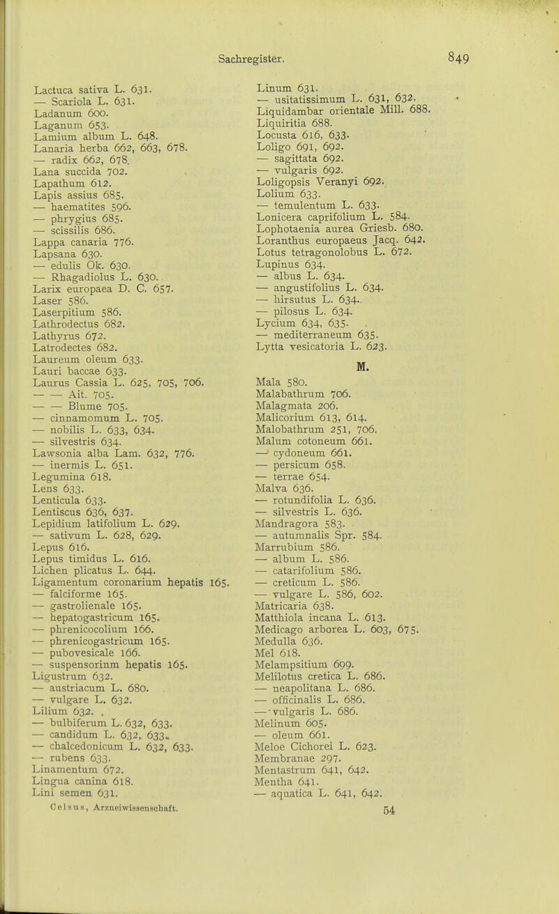 Lactuca sativa L. 631. — Scariola L. 631. Ladanum 600. Laganiam 653- Lamium album L. 648. Lanaria herba 662, 663, 678. — radix 662, 678. Lana succida 702. Lapathum 612. Lapis assius 685- — haematites 596. — phrygius 685- — scissilis 686. Lappa canaria 776. Lapsana 630. — edulis Ok. 630. — Rhagadiolus L. 630. Larix europaea D. C. 657- Laser 586. Laserpitium 586. Lathrodectus 682. Lathyrus 672. Latrodectes 682. Laureum oleum 633. Lauri baccae 633. Lauras Cassia L. 625, 705, 706. Ait. 70s. Blume 705. — cinnamomum L. 705. — nobilis L. 633, 634. — silvestris 634. Lawsonia alba Lam. 632, 776. — inermis L. 651. Legumina 618. Leus 633. Lenticula 633. Lentiscus 636, 637. Lepidium latifolium L. 629. — sativum L. 628, 629. Lepus 6l6. Lepus timidus L. 6l6. Liehen plicatus L. 644. Ligamentum coronarium hepatis 165. — falciforme 165 • -— gastrolienale löS- — hepatogastricum 165. — phrenicocolium 166. — phrenicogastricum 165. — pubovesicale 166. — suspensorinm hepatis 165. Ligustrum 632. — austriacum L. 680. — vulgare L, 632. Lilium 632. . — bulbiferum L. 632, 633. — candidum L. 632, 633« — chalcedonicum L. 632, 633. — rubens 633. Linamentum 672. Lingua canina 618. Lini semen 631. C e 1 s u s, Arzneiwissensohaft. Linum 631. — usitatissimum L. 631, 632. Liquidambar Orientale Mill. 688. Liquiritia 688. Locusta 616, 633- Loligo 691, 692. — sagittata 692. — vulgaris 692. Loligopsis Veranyi 692. Lolium 633. — temulentum L. 633. Lonicera caprifolium L. 584- Lophotaenia aurea Griesb. 680. Loranthus europaeus Jacq. 642. Lotus tetragonolobus L. 672. Lupinus 634. — albus L. 634. — angustifolius L. 634. — hirsutus L. 634.. — pilosus L. 634. Lycium 634, 635- — mediterraneum 635. Lytta vesicatoria L. 623. M. Mala 580. Malabathrum 706. Malagmata 206. Malicorium 613, 614. Malobathrum 251, 706. Malum cotoneum 661. — cydoneum 661. — persicum 658. — terrae 654. Malva 636. — rotundifolia L. 636. — silvestris L. 636. Mandragora 583. — autumnalis Spr. 584. Marrubium 586. — album L. 586. — catarifolium 586. — creticum L. 586. — vulgare L. 586, 602. Matricaria 638. Matthiola incana L. 613. Medicago arborea L. 603, 675. Medulla 636. Mel 618. Melampsitium 699. Melilotus cretica L. 686. — neapolitana L. 686. — officinalis L. 686. — •vulgaris L. 686. Melinum 605. — oleum 661. Meloe Cicliorei L. 623. Membranae 297. Mentastrum 641, 642. Mentha 641. — aquatica L. 641, 642. 54