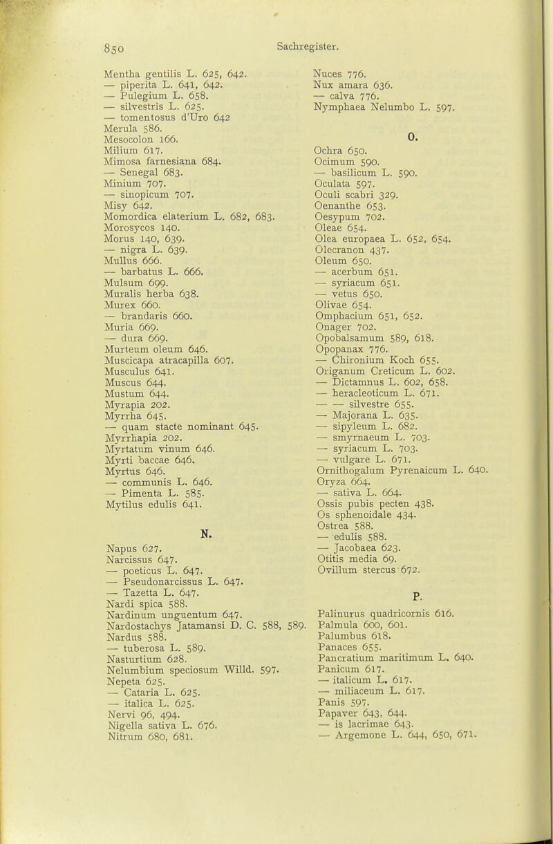 Mentha gentilis L. 625, 642. — piperita L. 641, 642. — Pulegium L. 658. — silvestris L. 625. — tomentosus d'Uro 642 Merula 586. Mesocolon 166. Milium 617. Mimosa farnesiana 684. — Senegal 683. Minium 707. — sinopicum 707- Misy 642. Momordica elaterium L. 682, 683. Morosycos 140. Morus 140, 639. — nigra L. 639. MuUus 666. — barbatus L. 666. Mulsum 699. Muralis berba 638. Murex 660. — brandaris 660. Muria 669. — dura 669. Murteum oleum 646. Muscicapa atracapilla 607. Musculus 641. Müsens 644. Mustum 644. Myrapia 202. Myrrha 645- — quam stacte nominant 645. Myrrhapia 202. Myrtatum vinum 646. Myrti baccae 646. Myrtus 646. — communis L. 646. — Pimenta L. 585. Mytilus edulis 641. N. Napus 627. Narcissus 647. — poeticus L. 647. — Pseudonarcissus L. 647' — Tazetta L. 647. Nardi spica 588. Nardinum unguentum 647. Nardostachys Jatamansi D. C. 588, Nardus 588. — tuberosa L. 589. Nasturtium 628. Nelumbium speciosum Willd. 597. Nepeta 625. — Cataria L. 625. — italica L. 625. Nervi 96, 494. Nigella sativa L. 676. Nitrum 680, 681. Nuces 776. Nux amara 636. — calva 776. Nympbaea Nelumbo L. 597. 0. Ochra 650. Ocimum 590. — basilicum L. 590. Oculata 597. Oculi scabri 329. Oenanthe 653. Oesypum 702. Oleae 654. Olea europaea L. 652, 654. Olecranon 437. Oleum 650. — acerbum 651. — syriacum 651. — vetus 650. Olivae 654. Omphacium 651, 652. Onager 702. Opobalsamum 589, 618. Opopanax 776. — Chironium Koch 655. Origanum Creticum L. 6o2. — Dictamnus L. 602, 658. — heracleoticum L. 671. silvestre 655. — Majorana L. 635. — sipyleum L. 682. — smyrnaeum L. 703. — syriacum L. 703. — vulgare L. 671. Ornithogalum Pyrenaicum L. 640. Oryza 664. — sativa L. 664. Ossis pubis pecten 438. Os spbenoidale 434. Ostrea 588. — edulis 588. — Jacobaea 623. Otitis media 69. Ovillum stercus 672. P. Palinurus quadricomis 616. Palmula 600, 601. Palumbus 618. Panaces 655. Pancratium maritimum L. 640. Panicum 617. — italicum L. 617- — miliaceum L. 617- Panis 597. Papaver 643, 644. — is lacrimae 643. — Argemone L. 644, 650, 671. 589.