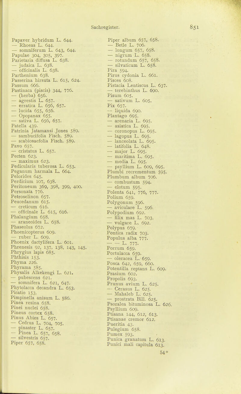 Papaver hybridum L. 644. — Rhoeas L. 644. — somniferum L. 643, 644- Papulae 304, 30S, 397. Parietaria diffusa L. 638. — judaica L. 638. — officinalis L. 638. Parthenium 638. Passerina hirsuta L. 615. 624. Passum 666. Pastinaca (piscis) 344, 776. — (herba) 656. — agrestis L. 6S7. — erratica L. 656, 657. — lucida 655, 656. — Opopanax 655. — sativa L. 656, 657- Patella 439. Patrinia Jatamansi Jones 589. —■ sambucifolia Fisch. 589. — scabiosaefolia Fisch. 589. Pavo 657. — cristatus L. 657. Pecten 623. — maximus 623. Pedicularis tuberosa L. 653. Peganum harmala L. 664. Pelorides 645. Perdicium 107, 638. Peritoneum 369, 398, 399, 400. Personata 776. Petroselinon 657. Peucedanum 615. — creticum 616. — officinale L. 615, 616. Phalangium 658. — araneoides L. 658. Phaseolus 672. Phoenicopterus 609. —• ruber L. 609. Phoenix dactylifera L. 6oi. Phrenesis 92, 137, 138, 143, 145- Phrygius lapis 685. Phthisis 153. Phyma 226. Phyrama 585. Physalis Alkekengi L. 621. — pubescens 621. — somnifera L. 621, 647. Phytolacca decandra L. 653. Picatio 153. Pimpinella anisum L. 586. Pinea resina 658. Pinei nuclei 658. Pineus cortex 658. Pinus Abies L. 657. — Cedrus L. 704, 705. — pinaster L. 657. — Pinea L. 657, 658. — silvestris 657. Piper 657, 658. Piper album 657, 658. — Betle L. 7o6. — longum 657, 658. — nigrum L. 658. — rotundum 657, 658. — silvaticiim L. 658. Pira 594. Pirus cydonia L. 661. Pisces 608. Pistacia Lentiscus L. 637. — terebinthus L. 690. Pisum 605. — sativum L. 605. Pix 657. — liquida 690. Plantago 695. — arenaria L. 695. — asiatica L. 695. — coronopus L. 695. — lagopus L. 695. — lanceolata L. 695. — latifolia L. 648. — major L. 695. — maritima L. 695. — media L. 695. — Psyllium L. 609, 695. Plumbi recrementum 595. Plumbum album 706. — combustum 594. — elotum 595. Polenta 641, 776, 777. Polium 659. Polygonum 596. — aviculare L. 596. Polypodium 692. — filix mas L. 703. — vulgare L. 692. Polypus 679. Pontica radix 703. Populus alba 777. L. 777. Porrum 659. Portulacca 659. — oleracea L. 659. Posca 642, 659, 660. Potentilla reptans L. 609. Prasium 602. Propolis 693. Prunus avium L. 625. — • Cerasus L. 625. — Mahaleb L. 625. — prostrata Bill. 625, Psoralea bituminosa L. 626. Psyllium 609. Ptisana 144, 612, 613. Ptisanae cremor 612. Pueritia 43. Pulegium 658. Pumex 593. Punica granatum L. 613. Punici mali capitula 613. 54*