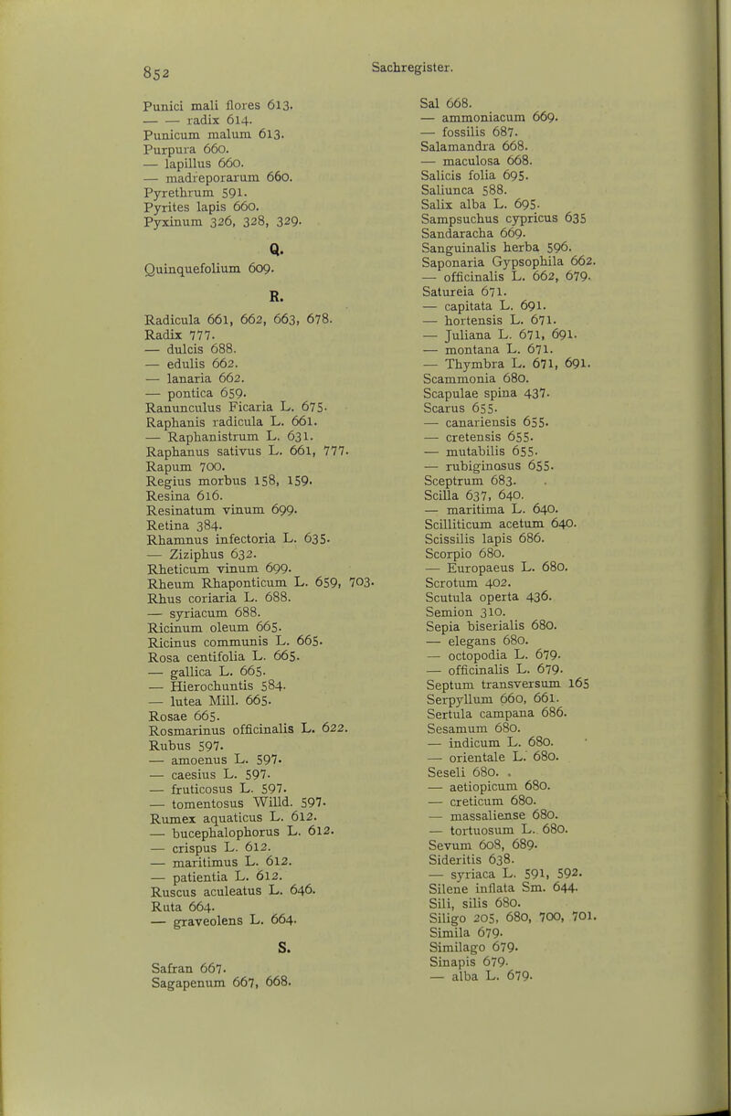 Punici mali flores 613. radix 614. Punicum malum 613. Purpura 660. — lapillus 660. — madfeporarum 660. Pyrethrum 591- Pyrites lapis 660. Pyxinum 326, 328, 329- Q. Quinquefolium 609. R. Radicula 661, 662, 663, 678. Radix 777. — dulcis 688. — edulis 662. — lanaria 662. — pontica 659. Ranunculus Ficaria L. 675- Raphanis radicula L. 661. — Raphanistrum L. 631. Raphanus sativus L. 661, 777. Rapum 700. Regius morbus 158, 159. Resina 616. Resinatum vinum 699. Retina 384. Rhamnus infectoria L. 635. — Ziziphus 632. Rheticum vinum 699. Rheum Rhaponticum L. 659, 703. Rhus coriaria L. 688. — syriacum 688. Ricinum oleum 665. Ricinus communis L. 665- Rosa centifolia L. 665. — gallica L. 665. — Hierochuntis 584- — lutea Mill. 665. Rosae 665. Rosmarinus officinalis L. 622. Rubus 597. — amoenus L. 597. — caesius L. 597. — fruticosus L. 597. — tomentosus Willd. 597- Rumex aquaticus L. 6l2. — bucephalophorus L. 6l2. — crispus L. 612. — maritimus L. 612. — patientia L. 612. Ruscus aculeatus L. 646. Ruta 664- — graveolens L. 664. S. Safran 667. Sagapenum 667i 668. Sal 668. — ammoniacura 669. — fossilis 687. Salamandra 668. — maculosa 668. Salicis folia 695. Saliunca 588. Salix alba L. 695- Sampsuchus cypricus 635 Sandaracha 669. Sanguinalis herba 596. Saponaria Gypsophila 662. — officinalis L. 662, 679- Satureia 671. — capitata L. 691. — hortensis L. 671. — Juliana L. 671, 691. — montana L. 671. — Thymbra L. 671, 691. Scammonia 680. Scapulae spina 437. Scarus 655- — canariensis 655- — cretensis 655- — mutabilis 655- — rubigincßus 655. Sceptrum 683. Scilla 637, 640. — maritima L. 640. Scilliticum acetum 640. Scissilis lapis 686. Scorpio 680. — Europaeus L. 680. Sero tum 402. Scutula operta 436. Semion 310. Sepia biserialis 680. — elegans 680. — octopodia L. 679- — officinalis L. 679- Septum transversum 165 Serpyllum 660, 661. Sertula campana 686. Sesamum 680. — indicum L. 680. — Orientale L. 680. Seseli 680. . — aetiopicum 680. — creticum 680. — massaliense 680. — tortuosum L. 680. Sevum 608, 689. Sideritis 638. — syriaca L. 591, 592. Silene inflata Sm. 644. Sili, silis 680. Siligo 205, 680, 700, 701. Simila 679- Similago 679- Sinapis 679- — alba L. 679-
