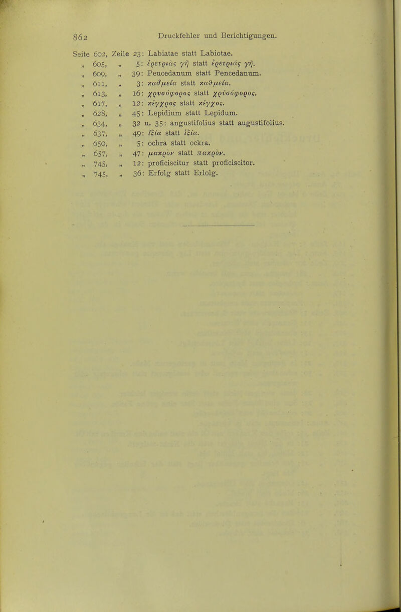 Seite 602, Zeile 23 Labiatae statt Labiotae. « 605, n 5: fQBiQHti; yfj statt (qetqkcs yfj. M 609, n 39: Peucedanum statt Pencedanum. M 611, 3: y.ce&/ueCc< statt xnHfieCa. n 613, n 16: }(Qva6g)OQog statt /QvaöqioQoe. 617, M 12: y.ty/Qog statt xtyxog. n 628, 45 Lepidium statt Lepidum. rt 634, 32 u. 35: angustifolius statt augustifolius. n 637. n 49 i^ia statt ISüt. n 650, n 5- ochra statt ockra. 657, n 47 (laxqou statt nuxQov. 745, n 12 proficiscitur statt proficiscitor. n 745, n 36 Erfolg statt Erlolg.