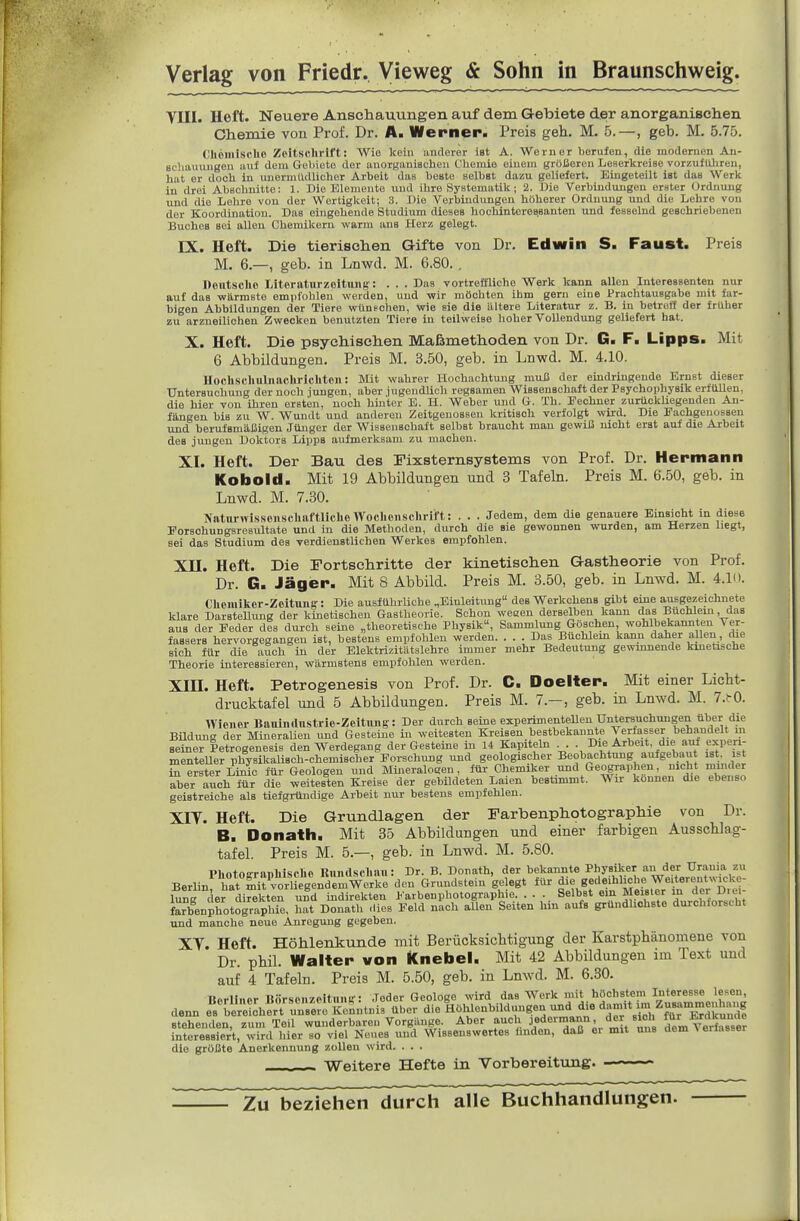 Tin. Heft. Neuere Anschauungen auf dem Gebiete der anorganischen Chemie vou Prof. Dr. A. Werner- Preis geh. M. 5.—, geb. M. 5.75. Ohcmisclio Zeitschrift; Wie kein anderer iat A. Werner berufen, die modernen An- schauungen auf dem Gebiete der anorganischen Chemie einem größeren Lescrltrcise vorzuführen, hat er doch in unermüdlicher Arbeit das beste selbst dazu geliefert. Eingeteilt ist das Werk in drei Abschnitte: 1. Die Elemente und ihre Systematik; 2. Die Verbindungen erster Ordnung und die Lehre von der Wertigkeit; 3. Die Verbindungen höherer Ordnung und die Lehre von der Koordination. Das eingehende Studium dieses hoclünteressanten und fesselnd geschriebenen Buches sei allen Chemikern warm ans Herz gelegt. EX. Heft. Die tierischen Gifte von Dr. Edwin S. Faust. Preis M. 6.—, geb. in Lnwd. M. 6.80. . Deutsche Liternturzcitiins: . . . Das vortreffliche Werk kann allen Interessenten nur auf das wärmste empfohlen werden, und wir möchten ihm gern eine Prachtausgabe mit far- bigen Abbildungen der Tiere wünschen, wie sie die ältere Literatur z. B. in betreff der früher zu arzueilichen Zwecken benutzten Tiere in teilweise hoher Vollendung geliefert hat. X. Heft. Die psychischen Maßmethoden von Dr. G. F. Lipps. Mit 6 Abbildungen. Preis M. 3.50, geb. in Lnwd. M. 4.10. UocUschubiachriclitcn: Mit wahrer Hochachtung muß der eindringende Ernst dieser Untersuchung der noch jungen, aber jugendlich regsamen Wissenschaft der Psychophysik erfüllen, die hier von ihren ersten, noch hinter E. H. Weber und G. Th. Eechner zurücküegenden An- fängen bis zu W. Wundt und anderen Zeitgenossen kritisch verfolgt wird. Die Pachgeuossen und berufsmäßigen Jtlnger der Wissenschaft selbst braucht man gewiß nicht erst auf die Arbeit des jungen Doktors Lipps aufmerksam zu machen. XI. Heft. Der Bau des Fixsternsystems von Prof. Dr. Hermann Kobold. Mit 19 Abbildungen und 3 Tafeln. Preis M. 6.50, geb. in Lnwd. M. 7.30. KatnrwissonschttftlicliGWoclicnschrlft: . . . Jedem, dem die genauere Einsicht in diese ForschuDgsresultate und in die Methoden, durch die sie gewonnen wurden, am Herzen liegt, sei das Studium des verdienstlichen Werkes empfohlen. Xn. Heft. Die Fortschritte der kinetischen Gastheorie von Prof. Dr. G. Jäger. Mit 8 Abbild. Preis M. 3.50, geb. in Lnwd. M. 4.1ii. Choniiker-ZoituJiff: Die ausführliche „Einleitung des Werkchens gibt eine ausgezeichnete klare Darstellung der kinetischen Gastheorie. Schon wecen derselben kann das Buchlein, das aus der Eeder des durch seine „theoretische Physik, Sammlung Göschen wohlbekannten Ver- fassers hervorgegangen ist, bestens empfohlen werden Das Büchlem kann daher allen, die sich für die aSch in der Blektrizitätslebre immer mehr Bedeutung gewmnende kinetische Theorie interessieren, wärmstens empfohlen werden. XIII. Heft. Petrogenesis von Prof. Dr. C. Doelter. Mit einer Licht- drucktafel und 5 Abbildungen. Preis M. 7.— , geb. in Lnwd. M. 7.(rO. Wiener Baninrtnstrio-Zeltiing: Der durch seine experimentellen Untersuchungen über die Büdung der MineraUen und Gesteine in weitesten Kreisen bestbekannte yerfasser behandelt in seiner Petrogenesis den Werdegang der Gesteine in 14 Kapiteln . . . Die Arbeit, die ai^ experi- menteller physikaUsch-chemischer Forschung und geologischer Beobachtung aufgebaut ist ist in erster Linie für Geologen und Mineraloaen, für Chemiker und Geographen, nicht minder S.er auch ^r die weitesten Kreise der gebildeten Laien bestimmt. Wir können die ebenso geistreiche als tiefgründige Arbeit nur bestens empfehlen. XIT. Heft. Die Grundlagen der Farbenphotographie von Dr. B. Donath. Mit 35 Abbildungen und einer farbigen Ausschlag- tafel. Preis M. 5.—, geb. in Lnwd. M. 5.80. Plintnirriinhisrhe Bnndschan: Dr. B. Donath, der bekannte Physiker an der Urania zu Berlin hat muÄgendem^^^^ den Grundstein gelegt für die gedeihliche Weiterentwicke- W derdi^ektln und indirekten Farbenphotographie. ... Selbst ein M«Y'f„ d'l.rrbÄ; Snphotographie, hat Donath .lies Feld nach allen Seiten hm aufs gründhohste durchforscht und manche neue Anregung gegeben. Xy. Heft. Höhlenkunde mit Berücksichtigung der Karstphänomene von Dr. phil. Walter won Knebel. Mit 42 Abbildungen im Text und auf 4 Tafeln. Preis M. 5.50, geb. in Lnwd. M. 6.80. Berliner Börsonzoituni;-: Jeder Geologe wird das Werk mit höchstem Interesse lesen denn es^erlheHrsere Kenntnis über die Höhlenbildungeu und die dann^ stehenden, zum Teil wunderbareu Vorgänge. Aber auch J«^«'™' 'i! , ' demVerfa8.er interessiert, wird hier so viel Neues und Wissenswertes ünden, daß er mit uns dem A erfasser die grüßte Anerkennung zollen wird. . . . Weitere Hefte in Vorbereitung. Zu beziehen durch alle Buchhandlungen.