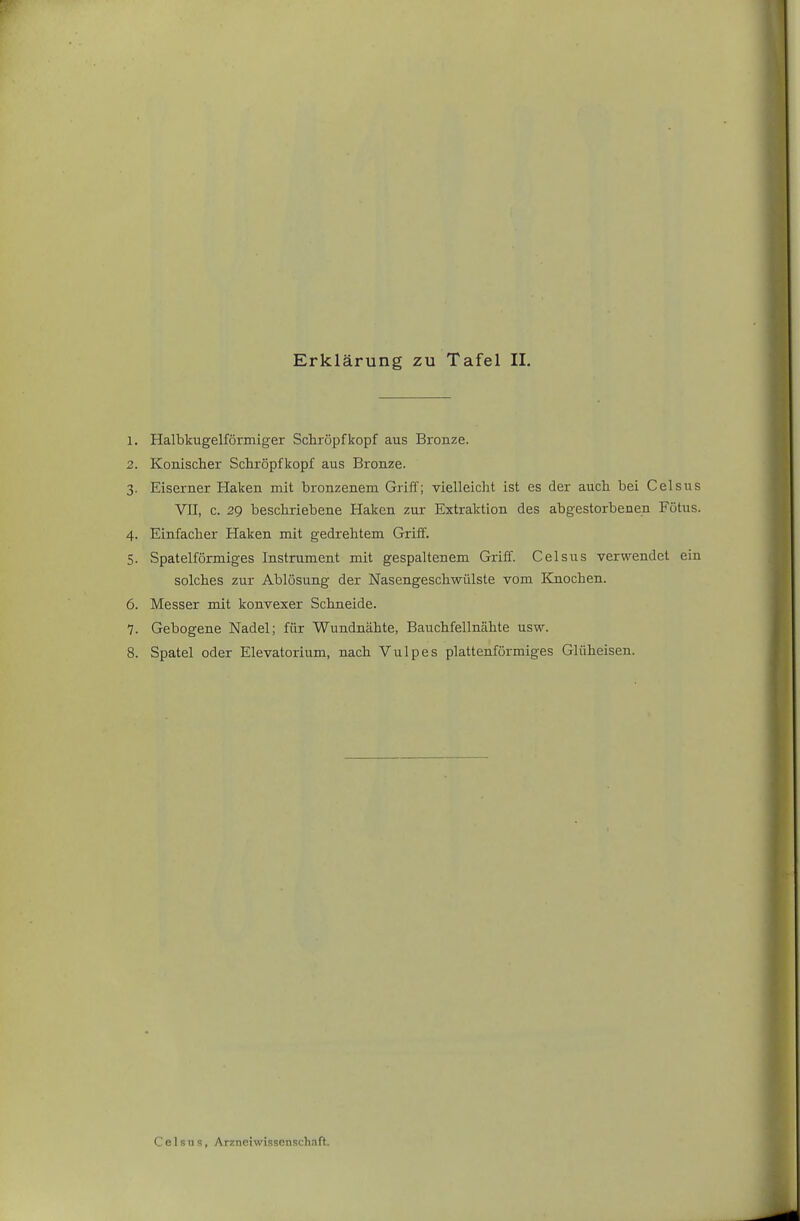 1. Halbkugelförmiger Schröpf köpf aus Bronze. 2. Konischer Schröpfkopf aus Bronze. 3. Eiserner Haken mit bronzenem Griff; vielleicht ist es der auch bei Celsus VII, c. 29 beschriebene Haken zur Extraktion des abgestorbenen Fötus. 4. Einfacher Haken mit gedrehtem Griff. 5. Spateiförmiges Instrument mit gespaltenem Griff. Celsus verwendet ein solches zur Ablösung der Nasengeschwülste vom Knochen. 6. Messer mit konvexer Schneide. 7. Gebogene Nadel; für Wundnähte, Bauchfellnähte usw. 8. Spatel oder Elevatorium, nach Vulpes plattenförmiges Glüheisen.