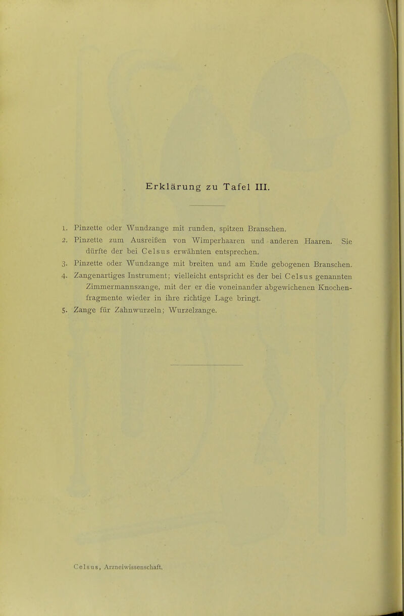 1. Pinzette oder Wundzauge mit runden, spitzen Branschen. 2. Pinzette zum Ausreißen von Wimperliaaren und anderen Haaren. Sie dürfte der bei Celsus erwäiinten entsprechen. 3. Pinzette oder Wundzange mit breiten und am Ende gebogenen Branschen. 4. Zangenartiges Instrument; vielleicht entspricht es der bei Celsus genannten Zimmermannszange, mit der er die voneinander abgewichenen Knochen- fragmente wieder in ihre richtige Lage bringt. 5. Zange für Zahnwurzeln; Wurzelzange.