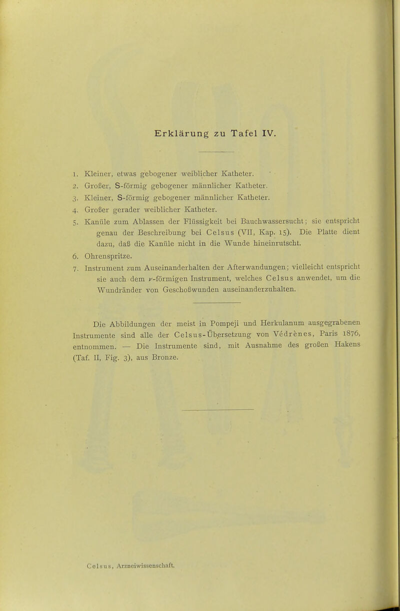 1. Kleiner, etwas gebogener weiblicher Katheter. 2. Großer, S-förmig gebogener männlicher Katheter. 3. Kleiner, S-förmig gebogener männlicher Katheter. 4. Großer gerader weiblicher Katheter. 5. Kanüle zum Ablassen der Flüssigkeit bei Bauchwassersucht; sie entspricht genau der Beschreibung bei Celsus (VII, Kap. 15). Die Platte dient dazu, daß die Kanüle nicht in die Wunde hineinrutscht. 6. Ohrenspritze. 7. Instrument zum Auseinanderhalten der Afterwandungen; vielleicht entspricht sie auch dem »'-förmigen Instrument, welches Celsus anwendet, um die Wundränder von Geschoßwunden auseinanderzuhalten. Die Abbildungen der meist in Pompeji und Herkulanum ausgegrabenen Instrumente sind alle der Celsus-Übersetzung von Vedrenes, Paris 1876, entnommen. — Die Instrumente sind, mit Ausnahme des großen Hakens (Taf. II, Fig. 3), aus Bronze.