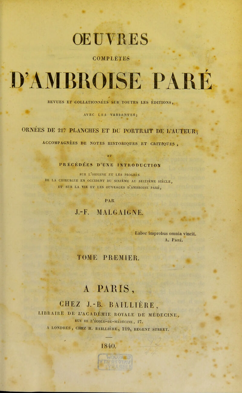 OEUVRES COMPLÈTES D'AMBROISE PARÉ REVUES ET COLLATIONNÉES SUR TOUTES LES ÉDITIONS, AVEC LES VARIANTES; ORNÉES DE 217 PLANCHES ET DU PORTRAIT DE L'AUTEUR; ACCOMPAGNÉES DE NOTES HISTORIQUES ET CRITIQUES j ET PRÉCÉDÉES D'UNE INTRODUCTION SUR l'origine et les progrès DE LA CHIRURGIE EN OCCIDENT DU SIXIÈME AU SEIZIÈME SIÈCLE, ET SUR LA VIE ET LES OUVRAGES d'aMBROISE PARÉ, PAR J.-F. MALGAIGNE. Labor impiobus omnia vincit. A. Paré. TOME PREMIER. A PAllIS, CHEZ J.-B. BAILLIÈRE, LIBRAIRE DE L'ACADÉMIE ROYALE DE MÉDECINE, RUE DE L'ÉCOLE-DE-MÉDECINE , 17. A LONDRES, CHEZ H. BAILLIÈRE, 219, REGENT STREET. 1840. r