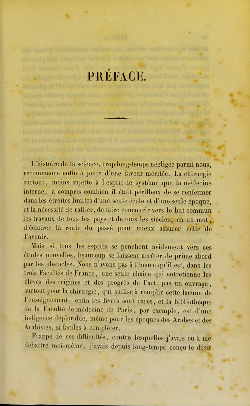 PRÉFACE. L'histoire de la science, trop long-temps négligée parmi nous, recommence enfin à jouir d'une faveur méritée. La chirurgie surtout, moins sujette à l'esprit de système que la médecine interne, a compris combien il était périlleux de se renfermer dans les étroites limites d'une seule école et d'une seule époque, et la nécessité de rallier, de faire concourir vers le but commun les travaux de tous les pays et de tous les siècles, en un mot, d'éclairer la route du passé pour mieux assurer celle de l'avenir. Mais si tous les esprits se penchent avidement vers ces études nouvelles, beaucoup se laissent arrêter de prime abord par les obstacles. Nous n'avons pas à l'heure qu'il est, dans les trois Facultés de France, une seule chaire qui entretienne les élèves des origines et des progrès de l'art ; pas un ouvrage, surtout pour la chirurgie, qui suffise cà remplir cette lacune de l'enseignement; enfin les livres sont rares, et la bibliothèque de la Faculté de médecine de Paris, par exemple, est d'une indigence déplorable, môme pour les époques des Arabes et des Arabistes, si faciles à compléter. Frappé de ces difficultés, contre lesquelles j'avais eu à mè débattre raoi-mômc, j'avais depuis long-temps conçu le désir