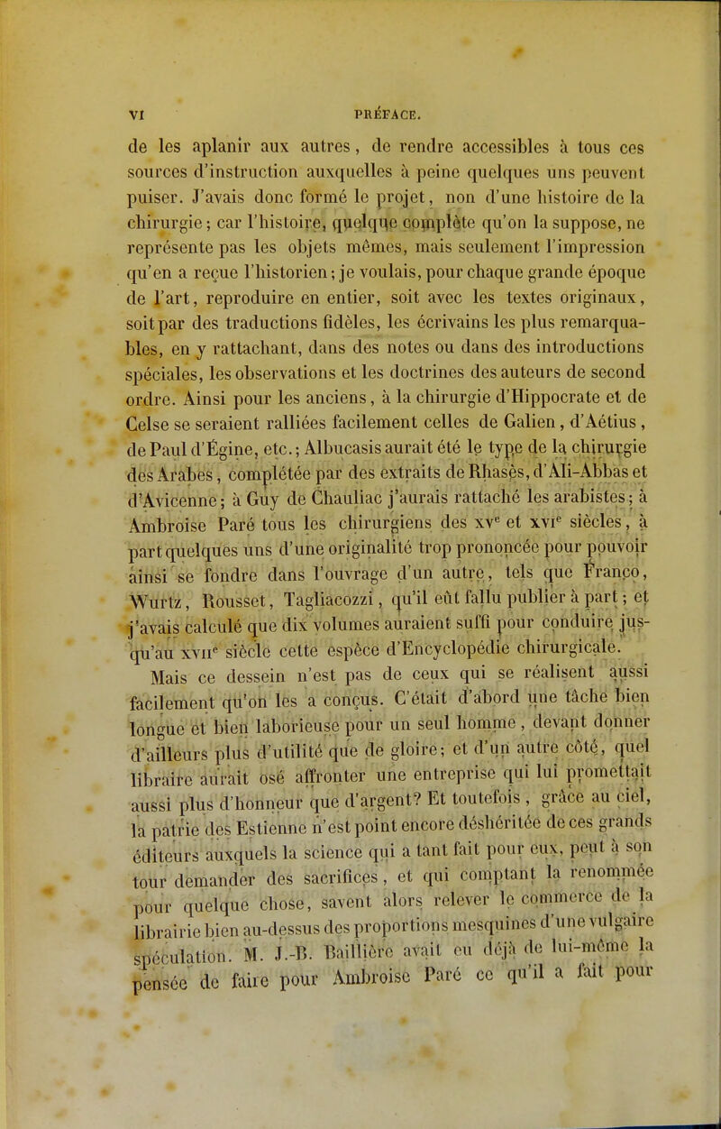 de les aplanir aux autres, de rendre accessibles à tous ces sources d'instruction auxquelles à peine quelques uns peuvent puiser. J'avais donc formé le projet, non d'une histoire de la chirurgie ; car l'histoire, quekme copiplète qu'on la suppose, ne représente pas les objets mêmes, mais seulement l'impression qu'en a reçue l'historien ; je voulais, pour chaque grande époque de l'art, reproduire en entier, soit avec les textes originaux, soit par des traductions fidèles, les écrivains les plus remarqua- bles, en y rattachant, dans des notes ou dans des introductions spéciales, les observations et les doctrines des auteurs de second ordre. Ainsi pour les anciens, à la chirurgie d'Hippocrate et de Celse se seraient ralliées facilement celles de Galien, d'Aétius, de Paul d'Égine, etc. ; Albucasis aurait été le type de la chjrmi'.gie des Arabes, complétée par des extraits de Rhas^s, d'Ali-Abbas et d'Avicenne ; à Guy de Chauliac j'aurais rattaché les arabistes ; à Ambroise Paré tous les chirurgiens des xv^ et xyi« siècles, à part quelques uns d'une originalité trop prononcée pour pouvoir ainsi se fondre dans l'ouvrage d'un autre, tels que Franpo, Wurtz, Rousset, Tagliacozzl, qu'il eût fallu publier à part ; et j'avais calculé que dix volumes auraient suffi pour conduire jus- qu'au xvii« siècle cette espèce d'Encyclopédie chirurgicale. Mais ce dessein n'est pas de ceux qui se réalisent aussi facilement qu'on les a conçus. C'était d'abord une tâche bien longue et bien laborieuse pour un seul homme , devant donner d'ailleurs plus d'utilité que de gloire; et d'un autre côté, quel libraire aurait osé affronter une entreprise qui lui promettait aussi plus d'honneur que d'argent? Et toutefois , grâce au ciel, la patrie des Estienne n'est point encore déshéritée de ces grands éditeurs auxquels la science qui a tant fait pour eux, peut à son tour demander des sacrifices, et qui comptant la renominée pour quelque chose, savent alors relever le commerce de la librairie bien au-dessus des proportions mesquines d'une vulgaire spéculation. M. J.-B. BaiUière avait eu déjà de lui-même la pensée de faire pour Ambroise Parc ce qu'il a fait pour