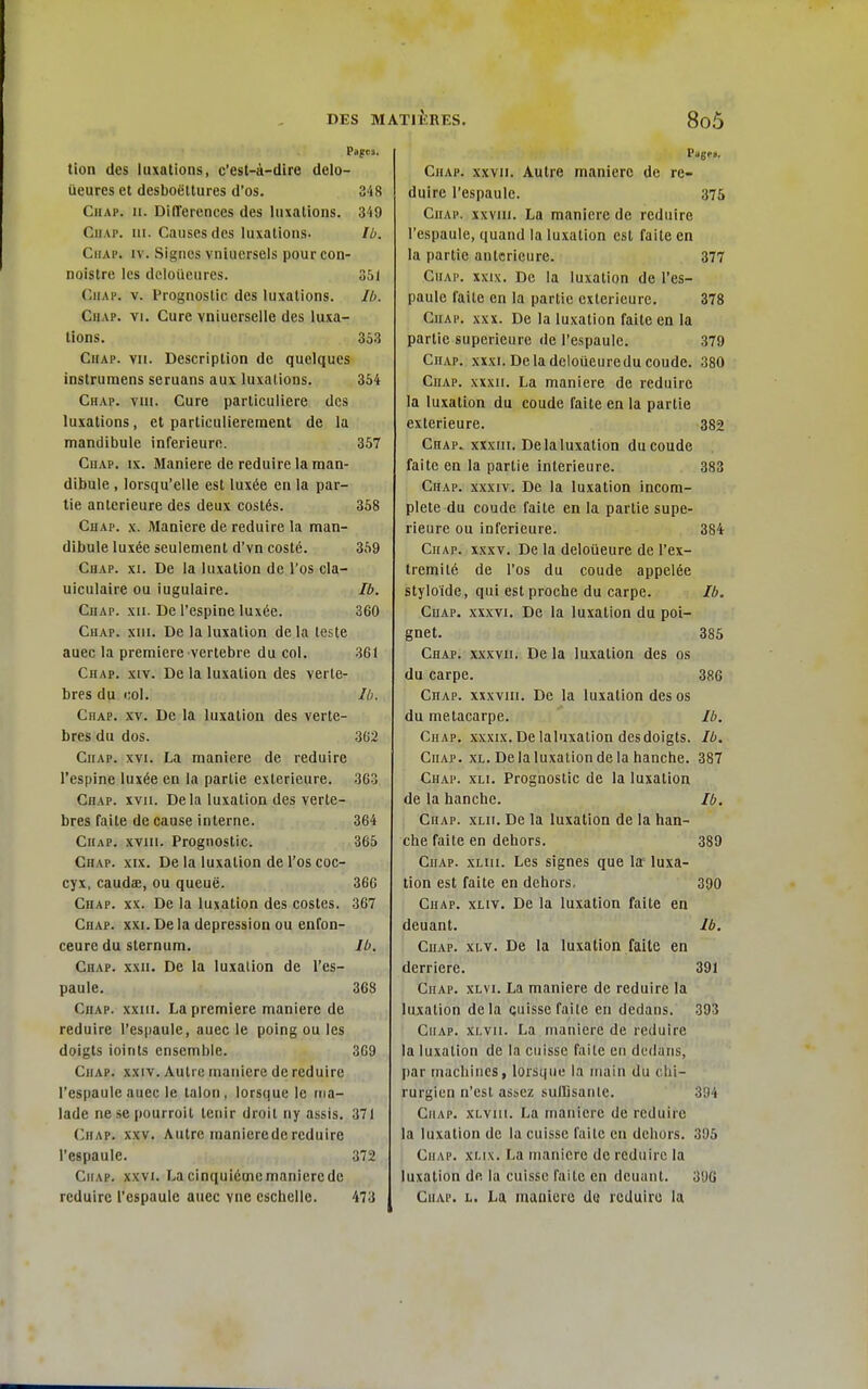 Pages. tion des luxations, c'est-à-dire delo- ueures et desboëltures d'os. 348 Chap. II. Différences des luxations. 349 CiiAP. ni. Causes des luxations. Ib. CiiAP. IV. Signes vniucrsels pourcon- noistrc les dcloueures. 351 CiiAP. V. Prognostic des luxations. Ib. Chap. vi. Cure vniuorselle des luxa- tions. 353 Chap. vu. Description de quelques instrumens seruans aux luxations. 354 Chap. vui. Cure particulière des luxations, et particulièrement de la mandibule inférieure. 357 Chap. ix. Manière de réduire la man- dibule , lorsqu'elle est luxée en la par- tie antérieure des deux costés. 358 Chap. x. Manière de réduire la man- dibule luxée seulement d'vn costé. 359 Chap. xi. De la luxation de l'os cla- uiculaire ou iugulaire. Ib. Chap. xii. De l'espine luxée. 360 Chap. xiii. De la luxation de la teste auec la première vertèbre du col. 361 Chap. xiv. De la luxation des vertè- bres du col. Ib. Chap. xv. De la luxation des vertè- bres du dos. 3G2 Chap. xvi. La manière de réduire l'espine luxée en la partie extérieure. 363 Chap. xvii. De la luxation des vertè- bres faite de cause interne. 364 Chap. xviu. Prognostic. 365 Chap. xix. De la luxation de l'os coc- cyx, caudae, ou queue. 366 Chap. xx. De la luxation des costes. 367 Chap. xxi. De la dépression ou enfon- ceure du sternum. Ib. Chap. xxii. De la luxation de l'es- paule. 368 Chap. xxiii. La première manière de réduire l'espaule, auec le poing ou les doigts ioints ensemble. 3G9 Chap. xxiv. Autre manière de réduire l'espaule auec le talon, lorsque le ma- lade nesepourroit tenir droit ny assis. 371 Chap. xxv. Autre inanierederéduire l'espaule. 372 Chap. xxvi. La cinquième manière de réduire l'espaule auec vne cschello. 473 Chap. xxyii. Autre manière de ré- duire l'espaule. 375 Chap. xxvui. La manière de réduire l'espaule, quand la luxation est faite en la partie antérieure. 377 Chap. xxix. De la luxation de l'es- paule faite en la partie extérieure. 378 Chap. xxx. De la luxation faite en la partie supérieure de l'espaule. 379 Chap. xxxi. Delà deloueuredu coude. 380 Chap. xxxii. La manière de réduire la luxation du coude faite en la partie extérieure. 382 Chap. xxxiii. De la luxation du coude faite en la partie intérieure. 383 Chap. xxxiv. De la luxation incom- plète du coude faite en la partie supé- rieure ou inférieure. 384 Chap. xxxv. De la deloueure de l'ex- trémité de l'os du coude appelée styloide, qui est proche du carpe. Ib. Chap. xxxvi. De la luxation du poi- gnet. 385 Chap. xxxvii. De la luxation des os du carpe. 386 Chap. xxxviii. De la luxation des os du métacarpe. Ib. Chap. xxxix. De laluxation des doigts. Ib. Chap. xl. De la luxation de la hanche. 387 Chap. xli. Prognostic de la luxation de la hanche. Ib. Chap. xlii. De la luxation de la han- che faite en dehors. 389 Chap. xlui. Les signes que la' luxa- tion est faite en dehors, 300 Chap. xliv. De la luxation faite en deuant. Ib. Chap. xi-v. De la luxation faite en derrière. 391 Chap. xlvi. La manière de réduire la luxation delà quisse faite en dedans. 393 Chap. xi.vii. La manière de réduire la luxation de la cuisse faite en dedans, I)ar machines, lorsque la main du chi- rurgien n'est assez sullisaii le. ' 394 Chap. xlviii. La manière de réduire la luxation de la cuisse faite en dehors. 305 CiiAP. xf.ix. La manière de réduire la luxation de la cuisse faite en deuant. 306 Chap. l. La maniuro do réduire la