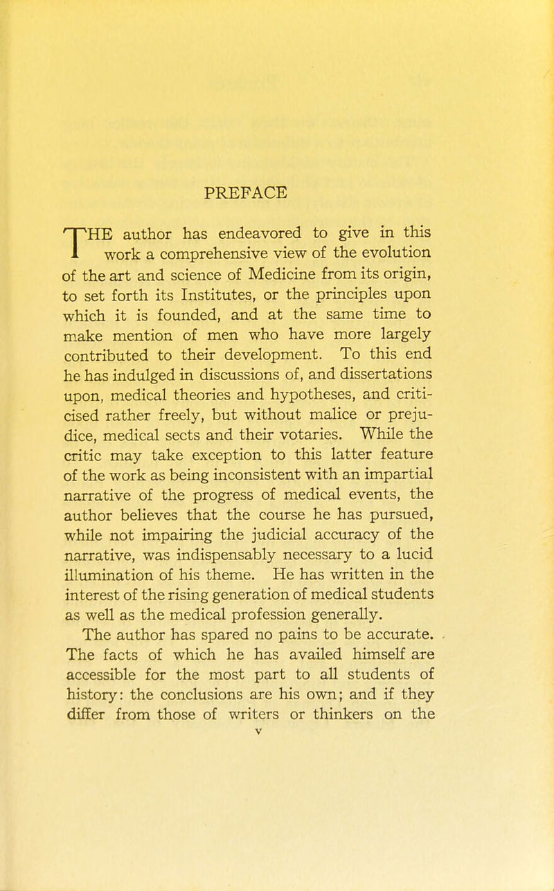 PREFACE THE author has endeavored to give in this work a comprehensive view of the evolution of the art and science of Medicine from its origin, to set forth its Institutes, or the principles upon which it is founded, and at the same time to make mention of men who have more largely- contributed to their development. To this end he has indulged in discussions of, and dissertations upon, medical theories and hypotheses, and criti- cised rather freely, but without malice or preju- dice, medical sects and their votaries. While the critic may take exception to this latter feature of the work as being inconsistent with an impartial narrative of the progress of medical events, the author believes that the course he has pursued, while not impairing the judicial accuracy of the narrative, was indispensably necessary to a lucid illimiination of his theme. He has written in the interest of the rising generation of medical students as well as the medical profession generally. The author has spared no pains to be accurate. - The facts of which he has availed himself are accessible for the most part to all students of history: the conclusions are his own; and if they differ from those of writers or thinkers on the