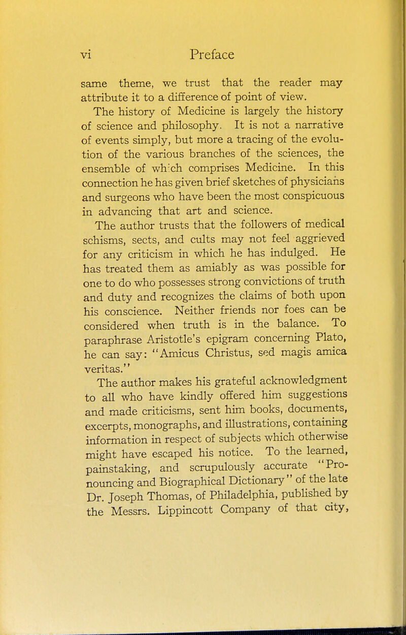 same theme, we trust that the reader may attribute it to a difference of point of view. The history of Medicine is largely the history of science and philosophy. It is not a narrative of events simply, but more a tracing of the evolu- tion of the various branches of the sciences, the ensemble of wh'ch comprises Medicine. In this coimection he has given brief sketches of physicians and surgeons who have been the most conspicuous in advancing that art and science. The author trusts that the followers of medical schisms, sects, and ciilts may not feel aggrieved for any criticism in which he has indulged. He has treated them as amiably as was possible for one to do who possesses strong convictions of truth and duty and recognizes the claims of both upon his conscience. Neither friends nor foes can be considered when truth is in the balance. To paraphrase Aristotle's epigram concerning Plato, he can say: Amicus Christus, sed magis amica Veritas. The author makes his grateful acknowledgment to all who have kindly offered him suggestions and made criticisms, sent him books, documerits, excerpts, monographs, and illustrations, containing information in respect of subjects which otherwise might have escaped his notice. To the learned, painstaking, and scrupulously accurate Pro- nouncing and Biographical Dictionary of the late Dr. Joseph Thomas, of Philadelphia, pubhshed by the Messrs. Lippincott Company of that city,