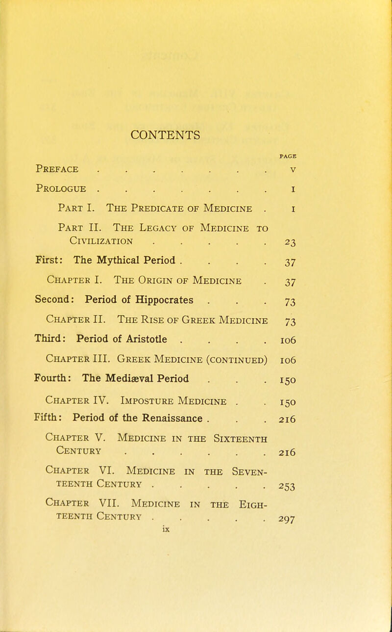 CONTENTS PAGE Preface ....... v Prologue ....... i Part I. The Predicate of Medicine . i Part II. The Legacy of Medicine to Civilization . . . . -23 First: The Mythical Period ... 37 Chapter I. The Origin of Medicine . 37 Second: Period of Hippocrates • . . 73 Chapter II. The Rise of Greek Medicine 73 Third: Period of Aristotle . . . .106 Chapter III. Greek Medicine (continued) 106 Fourth: The Mediaeval Period . . .150 Chapter IV. Imposture Medicine . .150 Fifth: Period of the Renaissance . . .216 Chapter V. Medicine in the Sixteenth Century 216 Chapter VI. Medicine in the Seven- teenth Century 253 Chapter VII. Medicine in the Eigh- teenth Century 297