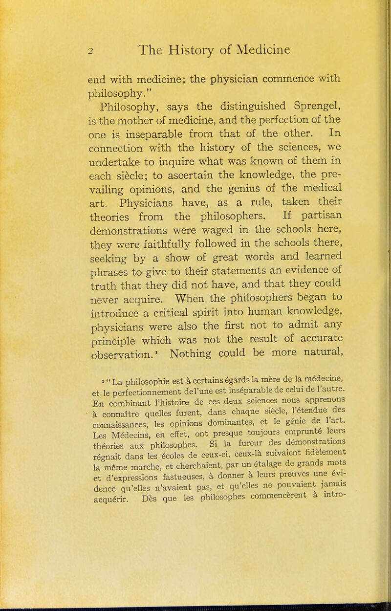 end with medicine; the physician commence with philosophy. Philosophy, says the distinguished Sprengel, is the mother of medicine, and the perfection of the one is inseparable from that of the other. In connection with the history of the sciences, we undertake to inquire what was known of them in each si^cle; to ascertain the knowledge, the pre- vailing opinions, and the genius of the medical art. Physicians have, as a rule, taken their theories from the philosophers. If partisan demonstrations were waged in the schools here, they were faithfully followed in the schools there, seeking by a show of great words and learned phrases to give to their statements an evidence of truth that they did not have, and that they could never acquire. When the philosophers began to introduce a critical spirit into human knowledge, physicians were also the first not to admit any principle which was not the result of accurate observation.^ Nothing coidd be more natural, «La philosophie est a certains 6gards la mere de la m6decine, et le perfectionnement del'une est inseparable de celui de I'autre. En combinant I'histoire de ces deux sciences nous apprenons ■ a connaitre quelles furent, dans chaque sihde, I'^tendue ^des connaissances, les opinions dominantes, et le g^nie de I'art. Les M6decins, en effet, ont presque toujours emprunt6 leurs theories aux philosophes. Si la fureur des demonstrations regnait dans les 6coles de ceux-ci, ceux-1^ suivaient fidfelement la m6me marche, et cherchaient, par un dtalage de grands mots et d'expressions fastueuses, h donner h leurs preuves une Evi- dence qu'elles n'avaient pas, et qu'elles ne pouvaient jamais acqudrir. D^s que les philosophes commencferent k mtro-