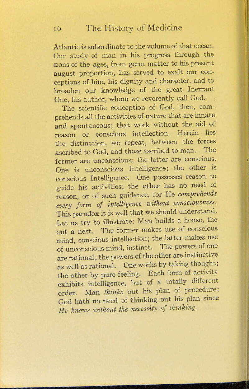 Atlantic is subordinate to the volume of that ocean. Our study of man in his progress through the seons of the ages, from germ matter to his present august proportion, has served to exalt our con- ceptions of him, his dignity and character, and to broaden our knowledge of the great Inerrant One, his author, whom we reverently call God. The scientific conception of God, then, com- prehends all the activities of nature that are innate and spontaneous; that work without the aid of reason or conscious intellection. Herein lies the distinction, we repeat, between the forces ascribed to God, and those ascribed to man. The former are unconscious; the latter are conscious. One is unconscious Intelligence; the other is conscious Intelligence. One possesses reason to guide his activities; the other has no need of reason, or of such guidance, for He comprehends every form of intelligence without consciousness. This paradox it is well that we should understand. Let us try to illustrate: Man builds a house, the ant a nest. The former makes use of conscious mind, conscious intellection; the latter makes use of unconscious mind, instinct. The powers of one are rational; the powers of the other are instinctive as well as rational. One works by taking thought; the other by pure feeling. Each form of activity exhibits intelligence, but of a totally different order. Man thinks out his plan of procedure; God hath no need of thinking out his plan since He knows without the necessity of thinkmg.