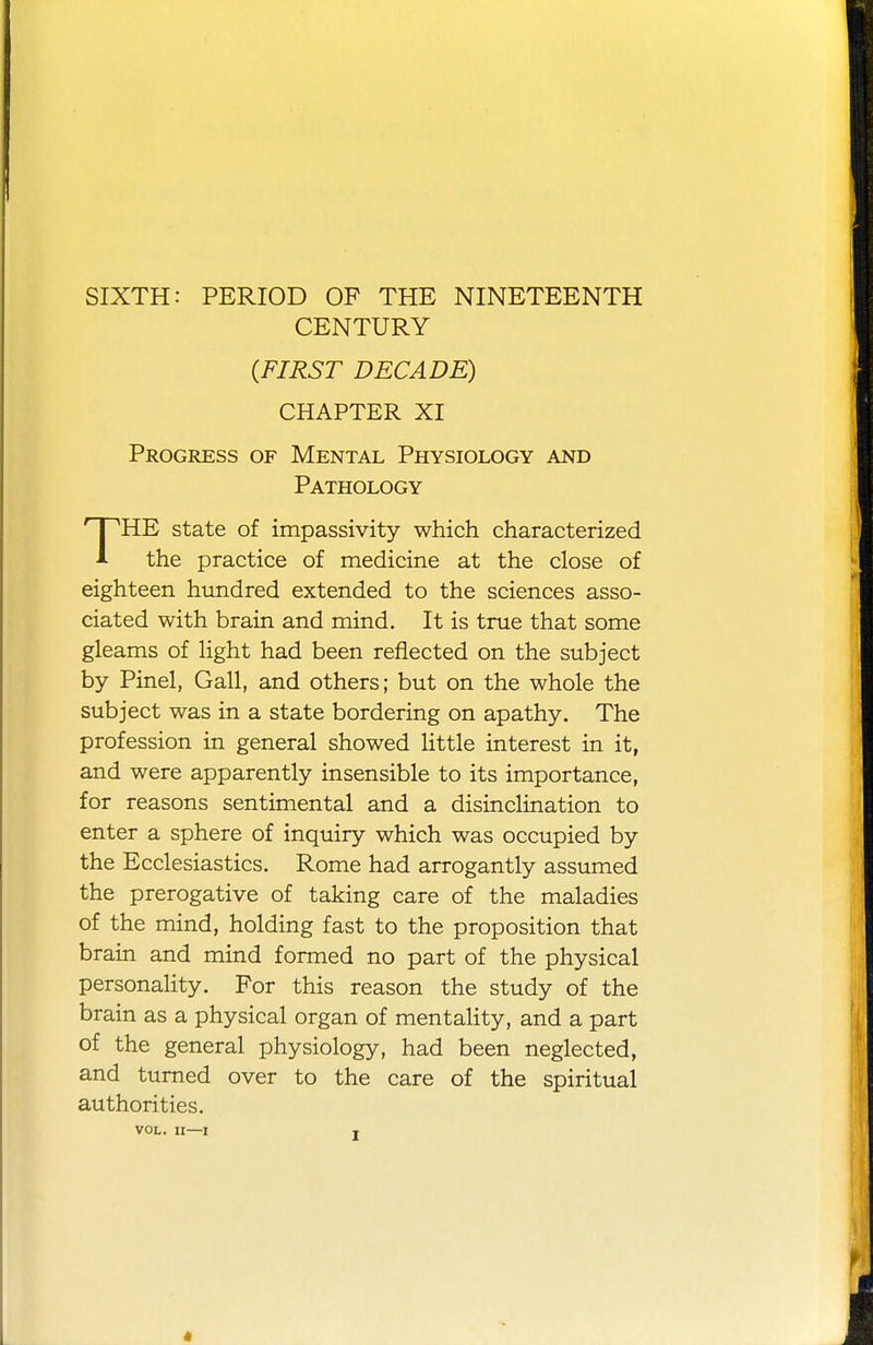 SIXTH: PERIOD OF THE NINETEENTH CENTURY (FIRST DECADE) CHAPTER XI Progress of Mental Physiology and Pathology 'HE state of impassivity which characterized A the practice of medicine at the close of eighteen hundred extended to the sciences asso- ciated with brain and mind. It is true that some gleams of light had been reflected on the subject by Pinel, Gall, and others; but on the whole the subject was in a state bordering on apathy. The profession in general showed little interest in it, and were apparently insensible to its importance, for reasons sentimental and a disinclination to enter a sphere of inquiry which was occupied by the Ecclesiastics. Rome had arrogantly assumed the prerogative of taking care of the maladies of the mind, holding fast to the proposition that brain and mind formed no part of the physical personality. For this reason the study of the brain as a physical organ of mentality, and a part of the general physiology, had been neglected, and turned over to the care of the spiritual authorities. VOL. II—I x