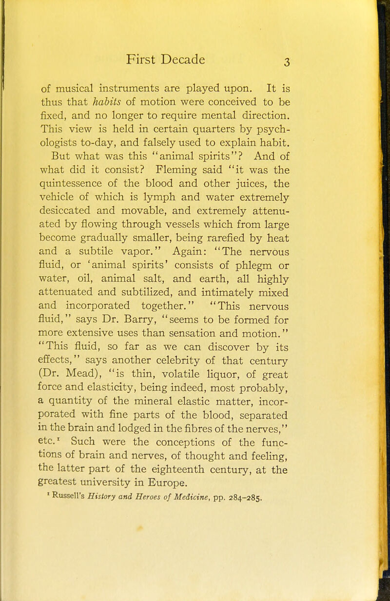 3 of musical instruments are played upon. It is thus that habits of motion were conceived to be fixed, and no longer to require mental direction. This view is held in certain quarters by psych- ologists to-day, and falsely used to explain habit. But what was this animal spirits? And of what did it consist? Fleming said it was the quintessence of the blood and other juices, the vehicle of which is lymph and water extremely desiccated and movable, and extremely attenu- ated by flowing through vessels which from large become gradually smaller, being rarefied by heat and a subtile vapor. Again: The nervous fluid, or 'animal spirits' consists of phlegm or water, oil, animal salt, and earth, all highly attenuated and subtilized, and intimately mixed and incorporated together. This nervous fluid, says Dr. Barry, seems to be formed for more extensive uses than sensation and motion. This fluid, so far as we can discover by its effects, says another celebrity of that century (Dr. Mead), is thin, volatile liquor, of great force and elasticity, being indeed, most probably, a quantity of the mineral elastic matter, incor- porated with fine parts of the blood, separated in the brain and lodged in the fibres of the nerves, etc.1 Such were the conceptions of the func- tions of brain and nerves, of thought and feeling, the latter part of the eighteenth century, at the greatest university in Europe.