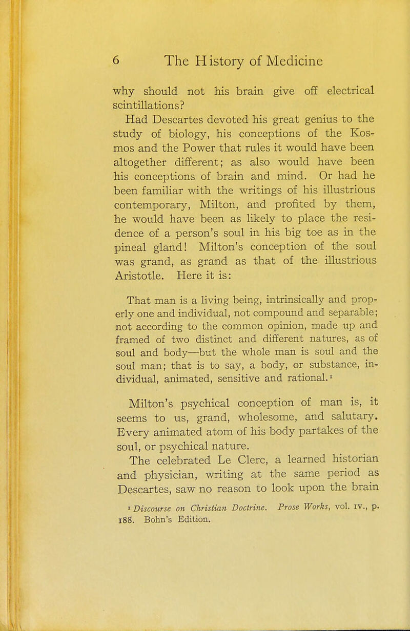 why should not his brain give off electrical scintillations? Had Descartes devoted his great genius to the study of biology, his conceptions of the Kos- mos and the Power that rules it would have been altogether different; as also would have been his conceptions of brain and mind. Or had he been familiar with the writings of his illustrious contemporary, Milton, and profited by them, he would have been as likely to place the resi- dence of a person's soul in his big toe as in the pineal gland! Milton's conception of the soul was grand, as grand as that of the illustrious Aristotle. Here it is: That man is a living being, intrinsically and prop- erly one and individual, not compound and separable; not according to the common opinion, made up and framed of two distinct and different natures, as of soul and body—but the whole man is soul and the soul man; that is to say, a body, or substance, in- dividual, animated, sensitive and rational.1 Milton's psychical conception of man is, it seems to us, grand, wholesome, and salutary. Every animated atom of his body partakes of the soul, or psychical nature. The celebrated Le Clerc, a learned historian and physician, writing at the same period as Descartes, saw no reason to look upon the brain 1 Discourse on Christian Doctrine. Prose Works, vol. iv., p. 188. Bohn's Edition.