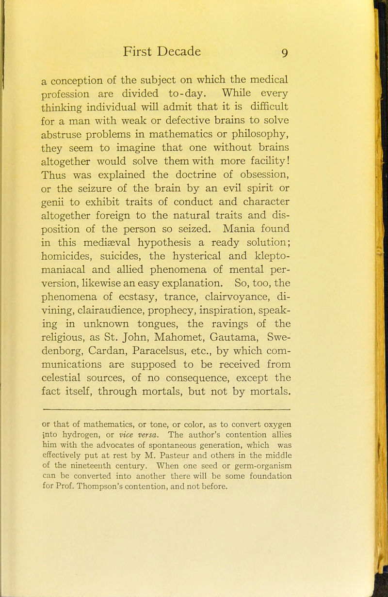 a conception of the subject on which the medical profession are divided to-day. While every thinking individual will admit that it is difficult for a man with weak or defective brains to solve abstruse problems in mathematics or philosophy, they seem to imagine that one without brains altogether would solve them with more facility! Thus was explained the doctrine of obsession, or the seizure of the brain by an evil spirit or genii to exhibit traits of conduct and character altogether foreign to the natural traits and dis- position of the person so seized. Mania found in this mediaeval hypothesis a ready solution; homicides, suicides, the hysterical and klepto- maniacal and allied phenomena of mental per- version, likewise an easy explanation. So, too, the phenomena of ecstasy, trance, clairvoyance, di- vining, clairaudience, prophecy, inspiration, speak- ing in unknown tongues, the ravings of the religious, as St. John, Mahomet, Gautama, Swe- denborg, Cardan, Paracelsus, etc., by which com- munications are supposed to be received from celestial sources, of no consequence, except the fact itself, through mortals, but not by mortals. or that of mathematics, or tone, or color, as to convert oxygen into hydrogen, or vice versa. The author's contention allies him with the advocates of spontaneous generation, which was effectively put at rest by M. Pasteur and others in the middle of the nineteenth century. When one seed or germ-organism can be converted into another there will be some foundation for Prof. Thompson's contention, and not before.