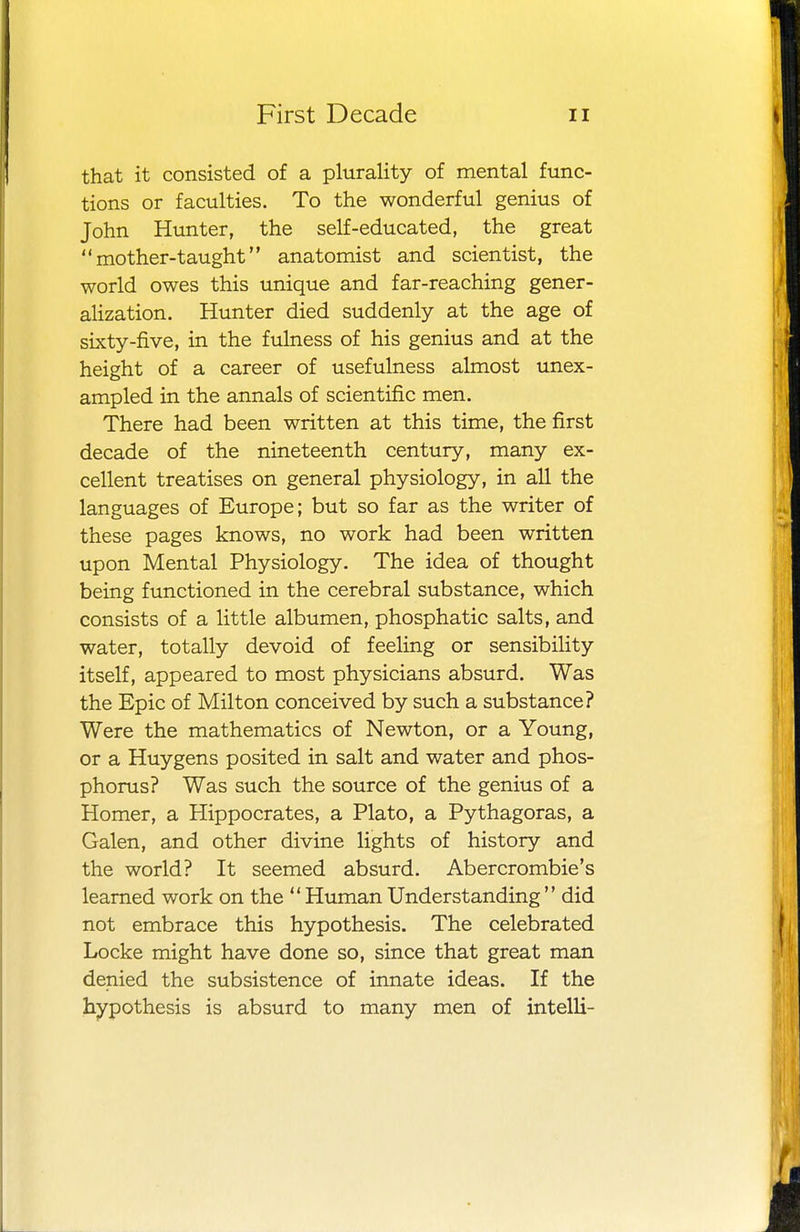 that it consisted of a plurality of mental func- tions or faculties. To the wonderful genius of John Hunter, the self-educated, the great mother-taught anatomist and scientist, the world owes this unique and far-reaching gener- alization. Hunter died suddenly at the age of sixty-five, in the fulness of his genius and at the height of a career of usefulness almost unex- ampled in the annals of scientific men. There had been written at this time, the first decade of the nineteenth century, many ex- cellent treatises on general physiology, in all the languages of Europe; but so far as the writer of these pages knows, no work had been written upon Mental Physiology. The idea of thought being functioned in the cerebral substance, which consists of a little albumen, phosphatic salts, and water, totally devoid of feeling or sensibility itself, appeared to most physicians absurd. Was the Epic of Milton conceived by such a substance? Were the mathematics of Newton, or a Young, or a Huygens posited in salt and water and phos- phorus? Was such the source of the genius of a Homer, a Hippocrates, a Plato, a Pythagoras, a Galen, and other divine lights of history and the world? It seemed absurd. Abercrombie's learned work on the  Human Understanding did not embrace this hypothesis. The celebrated Locke might have done so, since that great man denied the subsistence of innate ideas. If the hypothesis is absurd to many men of intelli-