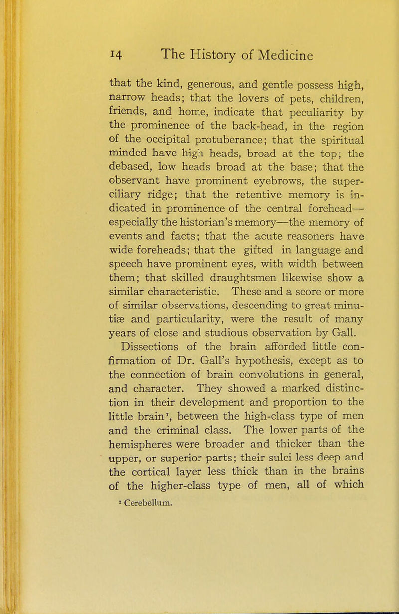 that the kind, generous, and gentle possess high, narrow heads; that the lovers of pets, children, friends, and home, indicate that peculiarity by the prominence of the back-head, in the region of the occipital protuberance; that the spiritual minded have high heads, broad at the top; the debased, low heads broad at the base; that the observant have prominent eyebrows, the super- ciliary ridge; that the retentive memory is in- dicated in prominence of the central forehead— especially the historian's memory—the memory of events and facts; that the acute reasoners have wide foreheads; that the gifted in language and speech have prominent eyes, with width between them; that skilled draughtsmen likewise show a similar characteristic. These and a score or more of similar observations, descending to great minu- tiae and particularity, were the result of many years of close and studious observation by Gall. Dissections of the brain afforded little con- firmation of Dr. Gall's hypothesis, except as to the connection of brain convolutions in general, and character. They showed a marked distinc- tion in their development and proportion to the little brain1, between the high-class type of men and the criminal class. The lower parts of the hemispheres were broader and thicker than the upper, or superior parts; their sulci less deep and the cortical layer less thick than in the brains of the higher-class type of men, all of which 1 Cerebellum.